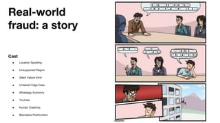 Real-world
fraud: a story
Cast
● Location Spoofing
● Unsupported Region
● Silent Failure Error
● Untested Edge Case
● Whatsapp Economy
● Youtube
● Human Creativity
● Blameless Postmortem
 