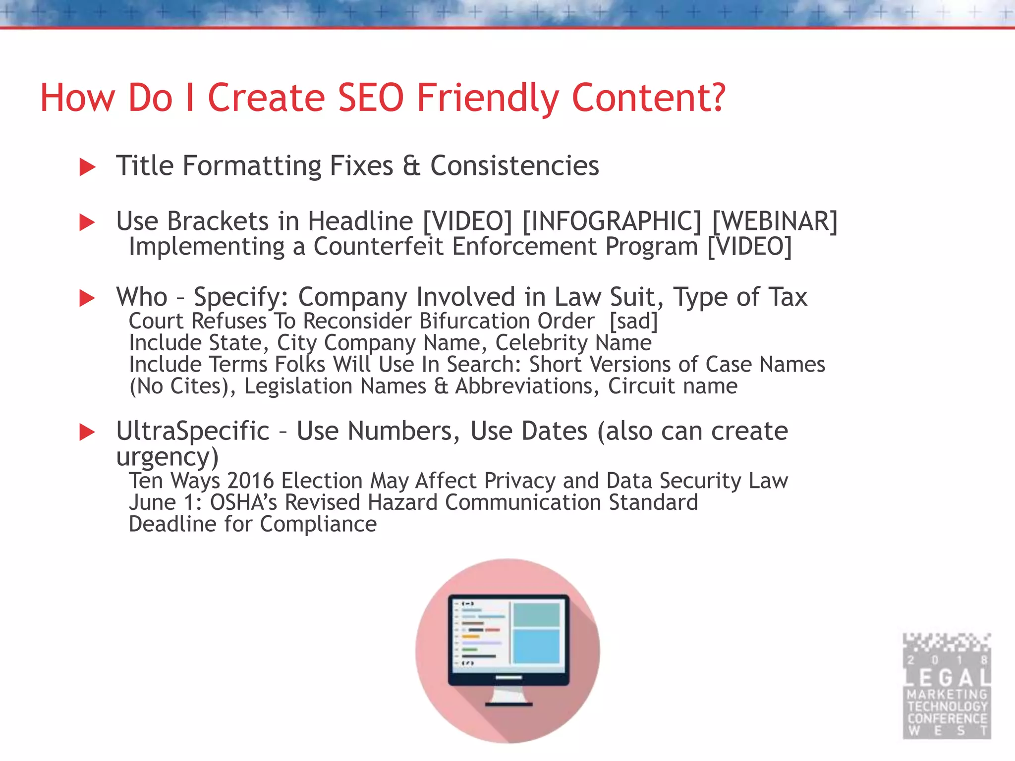 How Do I Create SEO Friendly Content?
 Title Formatting Fixes & Consistencies
 Use Brackets in Headline [VIDEO] [INFOGRAPHIC] [WEBINAR]
Implementing a Counterfeit Enforcement Program [VIDEO]
 Who – Specify: Company Involved in Law Suit, Type of Tax
Court Refuses To Reconsider Bifurcation Order [sad]
Include State, City Company Name, Celebrity Name
Include Terms Folks Will Use In Search: Short Versions of Case Names
(No Cites), Legislation Names & Abbreviations, Circuit name
 UltraSpecific – Use Numbers, Use Dates (also can create
urgency)
Ten Ways 2016 Election May Affect Privacy and Data Security Law
June 1: OSHA’s Revised Hazard Communication Standard
Deadline for Compliance
 