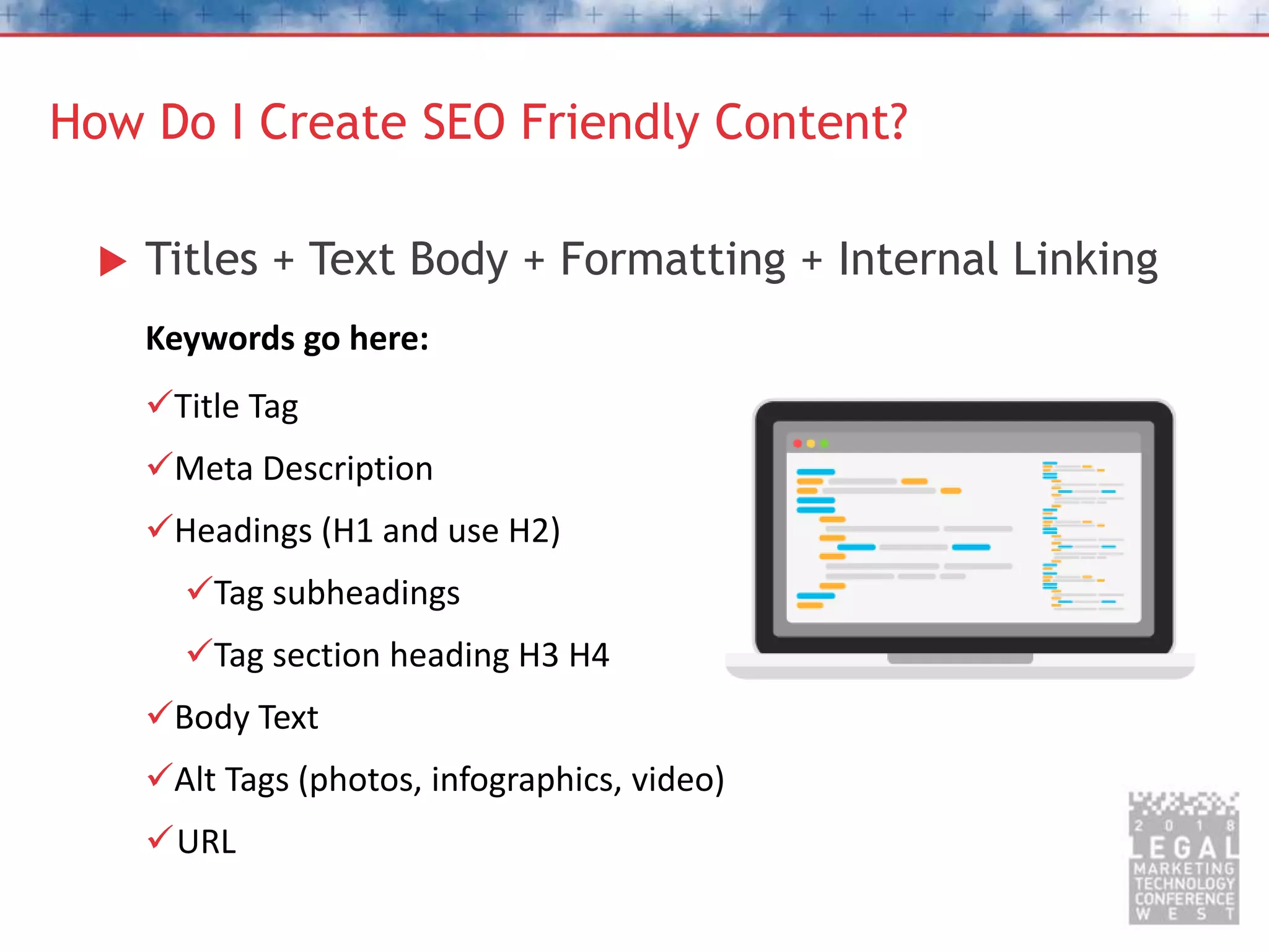 How Do I Create SEO Friendly Content?
 Titles + Text Body + Formatting + Internal Linking
Keywords go here:
Title Tag
Meta Description
Headings (H1 and use H2)
Tag subheadings
Tag section heading H3 H4
Body Text
Alt Tags (photos, infographics, video)
URL
 