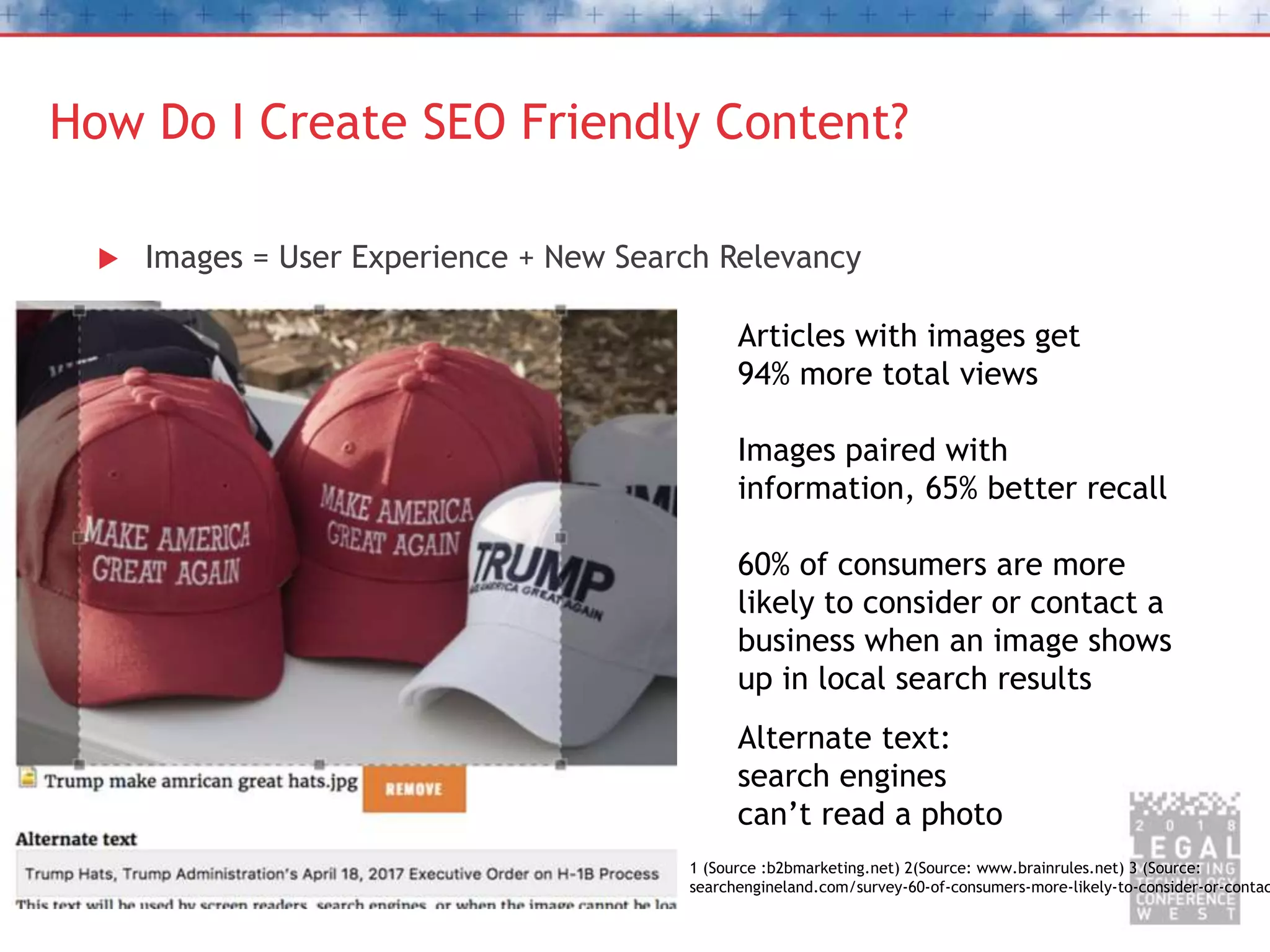 How Do I Create SEO Friendly Content?
 Images = User Experience + New Search Relevancy
Articles with images get
94% more total views
Images paired with
information, 65% better recall
60% of consumers are more
likely to consider or contact a
business when an image shows
up in local search results
Alternate text:
search engines
can’t read a photo
1 (Source :b2bmarketing.net) 2(Source: www.brainrules.net) 3 (Source:
searchengineland.com/survey-60-of-consumers-more-likely-to-consider-or-contac
 