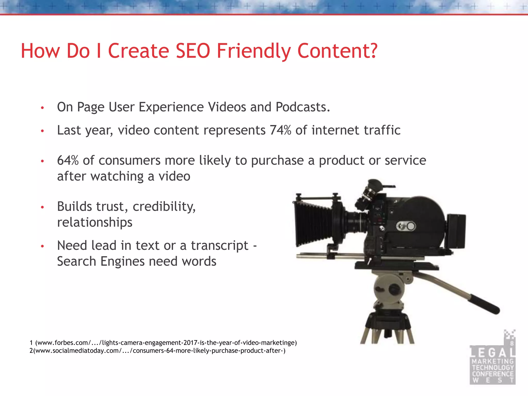 How Do I Create SEO Friendly Content?
• On Page User Experience Videos and Podcasts.
• Last year, video content represents 74% of internet traffic
• 64% of consumers more likely to purchase a product or service
after watching a video
• Builds trust, credibility,
relationships
• Need lead in text or a transcript -
Search Engines need words
1 (www.forbes.com/.../lights-camera-engagement-2017-is-the-year-of-video-marketinge)
2(www.socialmediatoday.com/.../consumers-64-more-likely-purchase-product-after-)
 
