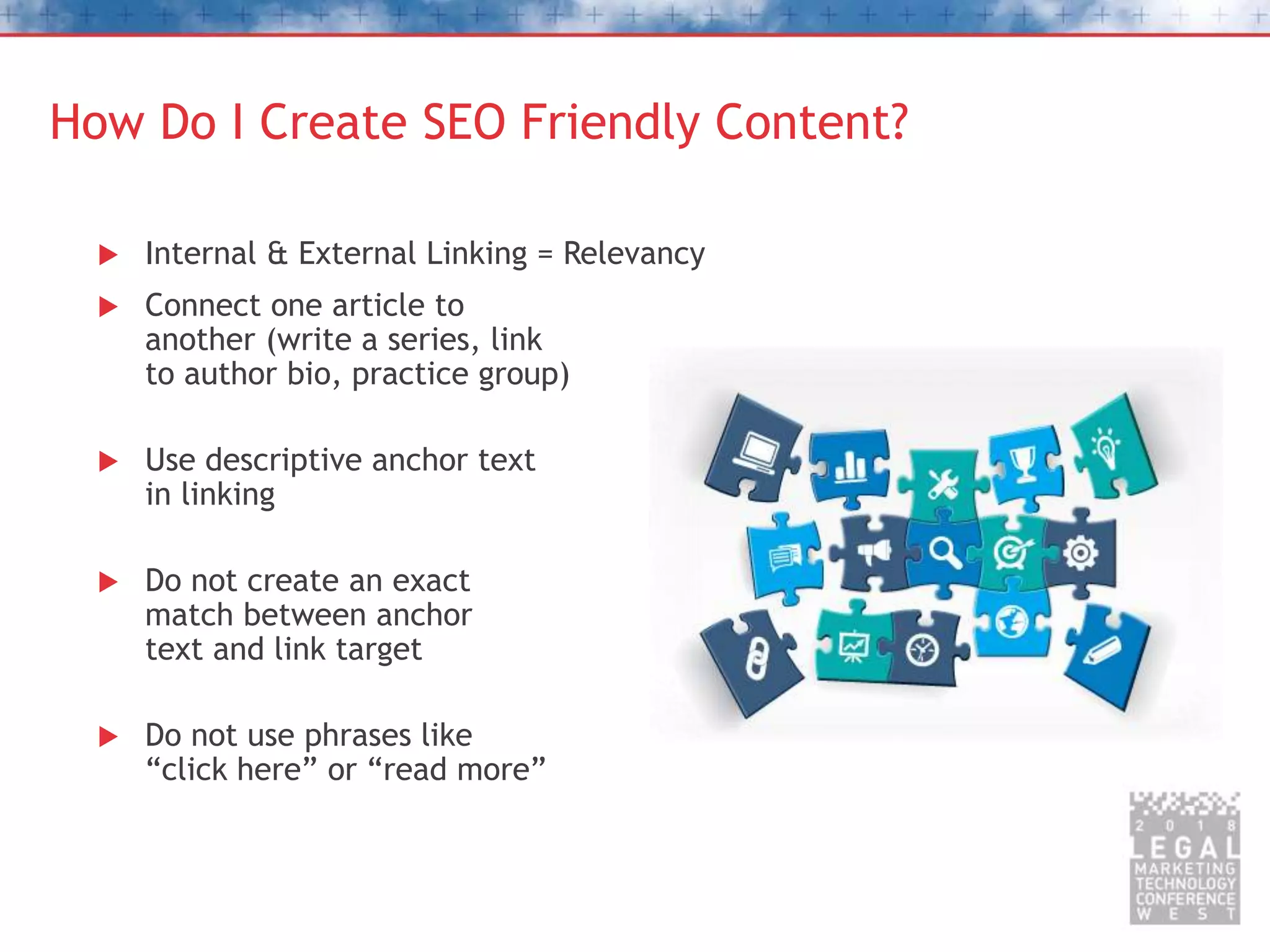 How Do I Create SEO Friendly Content?
 Internal & External Linking = Relevancy
 Connect one article to
another (write a series, link
to author bio, practice group)
 Use descriptive anchor text
in linking
 Do not create an exact
match between anchor
text and link target
 Do not use phrases like
“click here” or “read more”
 