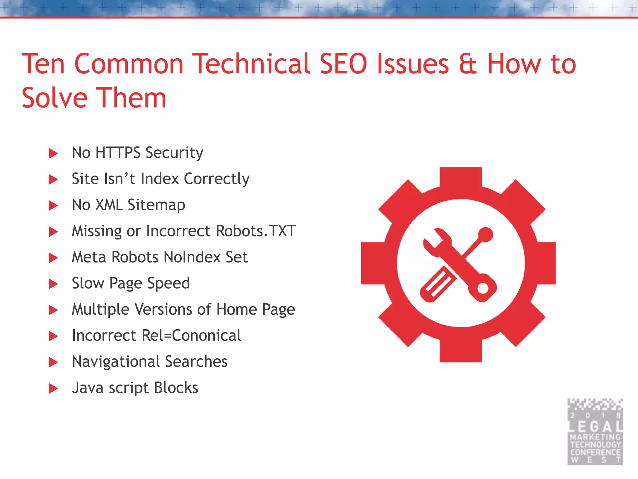 Ten Common Technical SEO Issues & How to
Solve Them
 No HTTPS Security
 Site Isn’t Index Correctly
 No XML Sitemap
 Missing or Incorrect Robots.TXT
 Meta Robots NoIndex Set
 Slow Page Speed
 Multiple Versions of Home Page
 Incorrect Rel=Cononical
 Navigational Searches
 Java script Blocks
 