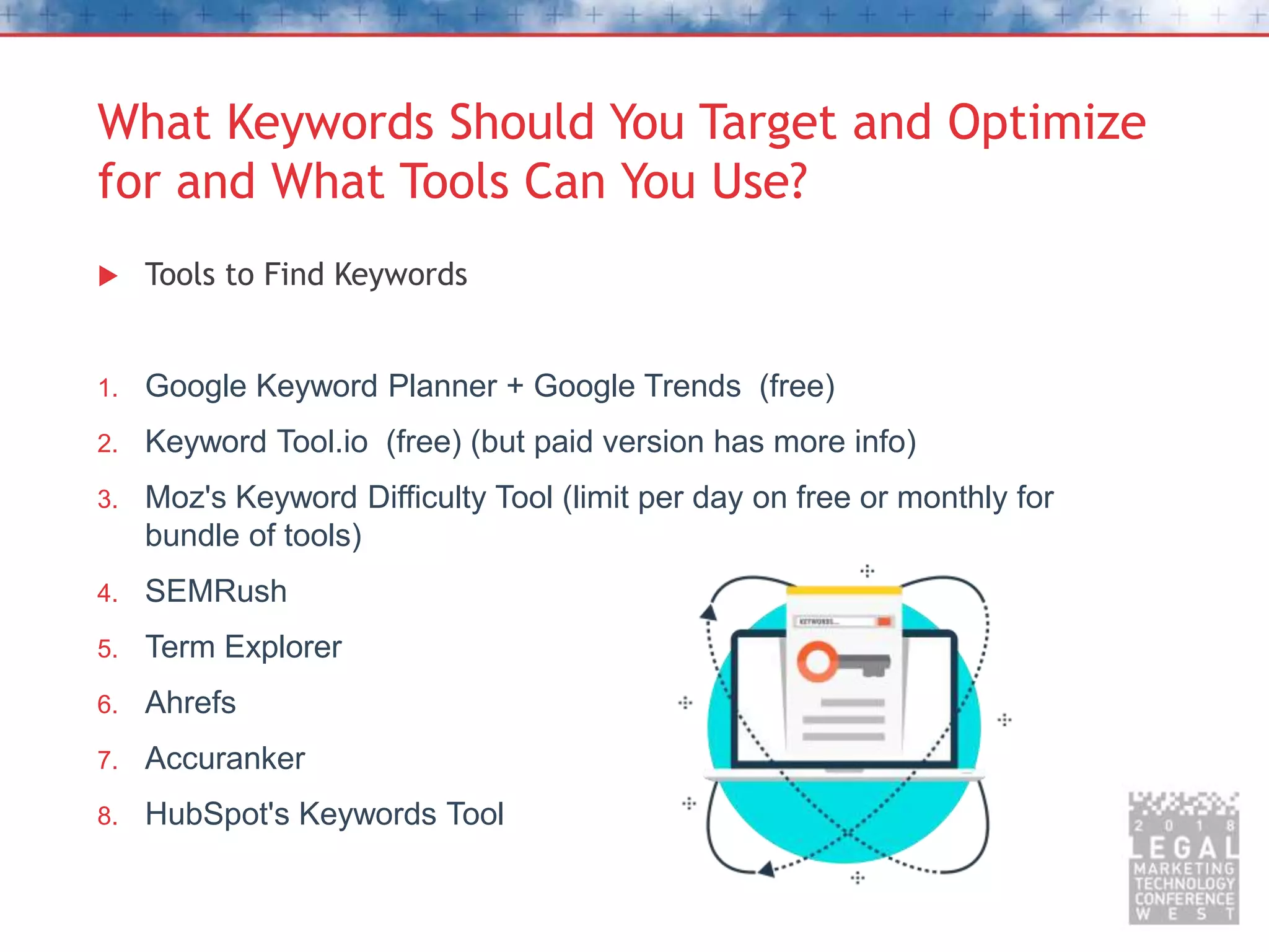What Keywords Should You Target and Optimize
for and What Tools Can You Use?
 Tools to Find Keywords
1. Google Keyword Planner + Google Trends (free)
2. Keyword Tool.io (free) (but paid version has more info)
3. Moz's Keyword Difficulty Tool (limit per day on free or monthly for
bundle of tools)
4. SEMRush
5. Term Explorer
6. Ahrefs
7. Accuranker
8. HubSpot's Keywords Tool
 