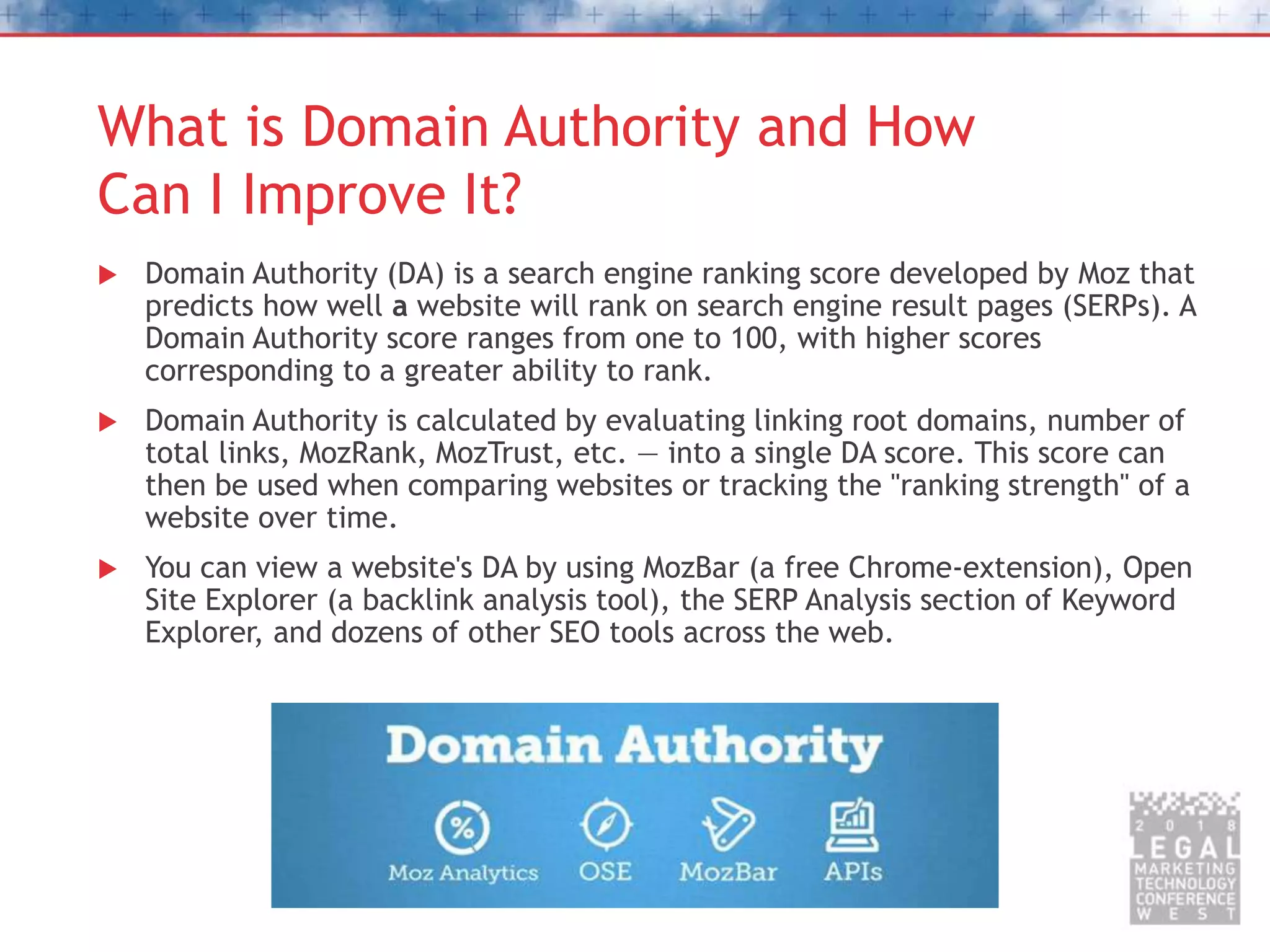 What is Domain Authority and How
Can I Improve It?
 Domain Authority (DA) is a search engine ranking score developed by Moz that
predicts how well a website will rank on search engine result pages (SERPs). A
Domain Authority score ranges from one to 100, with higher scores
corresponding to a greater ability to rank.
 Domain Authority is calculated by evaluating linking root domains, number of
total links, MozRank, MozTrust, etc. — into a single DA score. This score can
then be used when comparing websites or tracking the "ranking strength" of a
website over time.
 You can view a website's DA by using MozBar (a free Chrome-extension), Open
Site Explorer (a backlink analysis tool), the SERP Analysis section of Keyword
Explorer, and dozens of other SEO tools across the web.
 