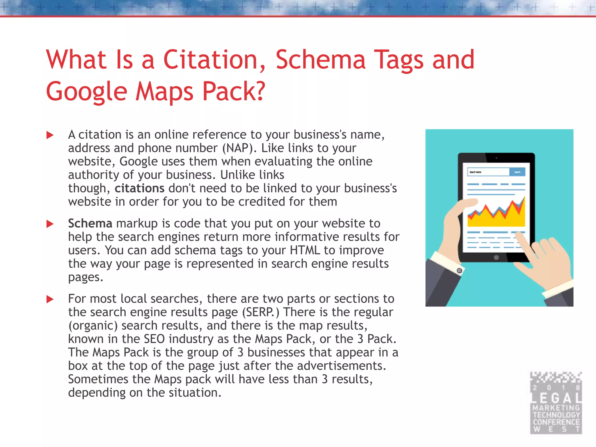 What Is a Citation, Schema Tags and
Google Maps Pack?
 A citation is an online reference to your business's name,
address and phone number (NAP). Like links to your
website, Google uses them when evaluating the online
authority of your business. Unlike links
though, citations don't need to be linked to your business's
website in order for you to be credited for them
 Schema markup is code that you put on your website to
help the search engines return more informative results for
users. You can add schema tags to your HTML to improve
the way your page is represented in search engine results
pages.
 For most local searches, there are two parts or sections to
the search engine results page (SERP.) There is the regular
(organic) search results, and there is the map results,
known in the SEO industry as the Maps Pack, or the 3 Pack.
The Maps Pack is the group of 3 businesses that appear in a
box at the top of the page just after the advertisements.
Sometimes the Maps pack will have less than 3 results,
depending on the situation.
 