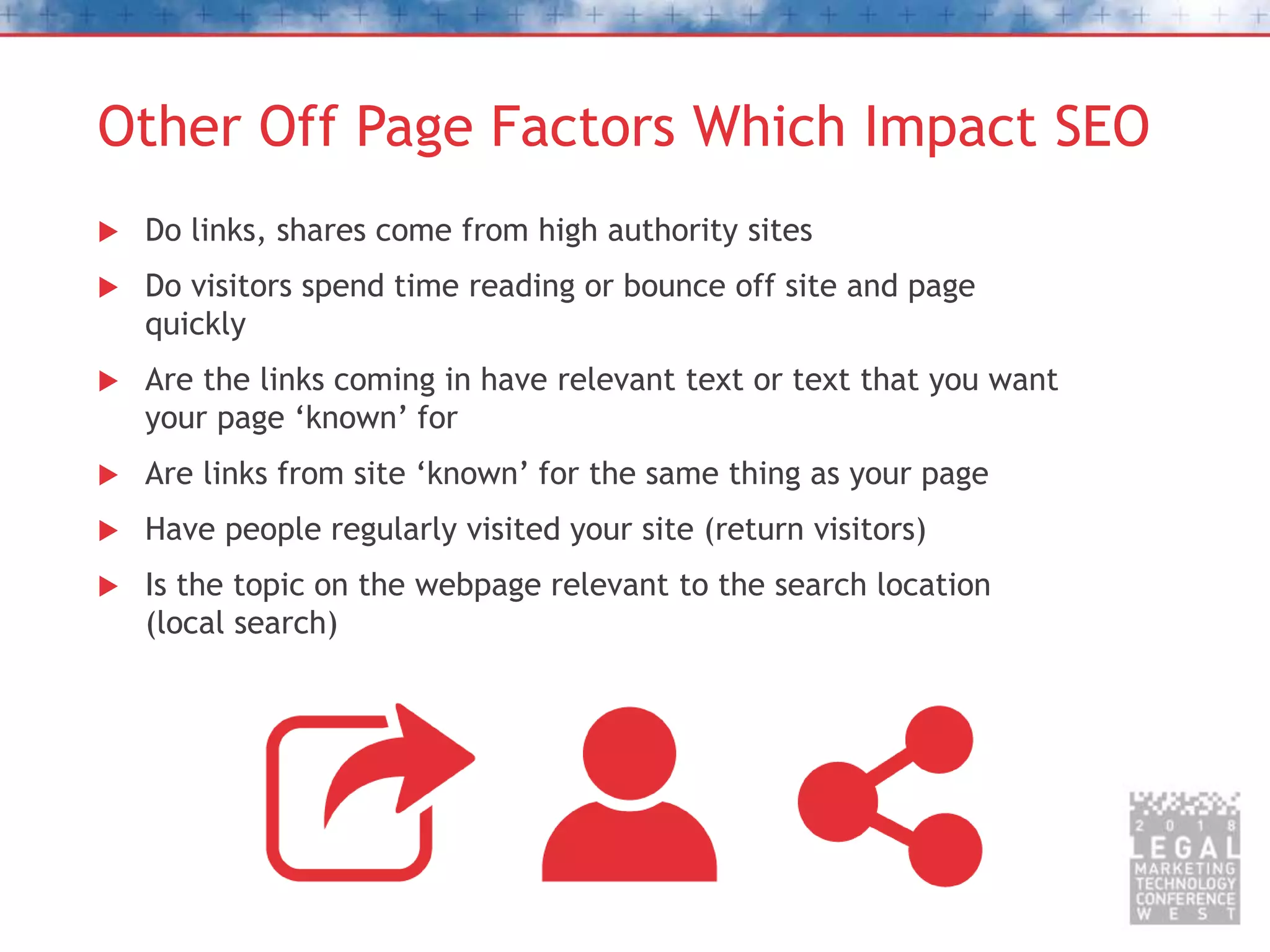 Other Off Page Factors Which Impact SEO
 Do links, shares come from high authority sites
 Do visitors spend time reading or bounce off site and page
quickly
 Are the links coming in have relevant text or text that you want
your page ‘known’ for
 Are links from site ‘known’ for the same thing as your page
 Have people regularly visited your site (return visitors)
 Is the topic on the webpage relevant to the search location
(local search)
 
