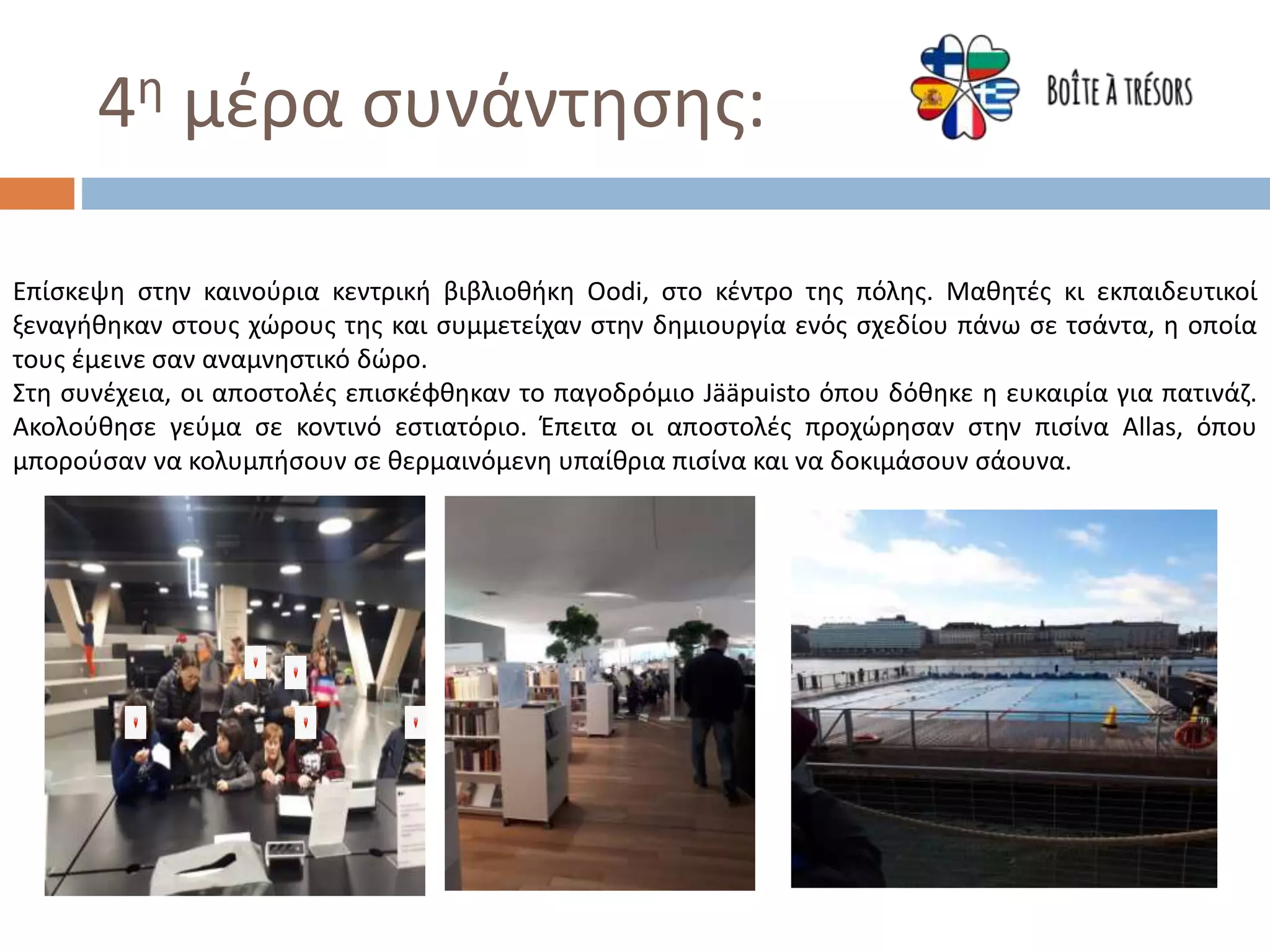 4η μέρα συνάντησης:
Επίσκεψη στην καινούρια κεντρική βιβλιοθήκη Oodi, στο κέντρο της πόλης. Μαθητές κι εκπαιδευτικοί
ξεναγήθηκαν στους χώρους της και συμμετείχαν στην δημιουργία ενός σχεδίου πάνω σε τσάντα, η οποία
τους έμεινε σαν αναμνηστικό δώρο.
Στη συνέχεια, οι αποστολές επισκέφθηκαν το παγοδρόμιο Jääpuisto όπου δόθηκε η ευκαιρία για πατινάζ.
Ακολούθησε γεύμα σε κοντινό εστιατόριο. Έπειτα οι απoστολές προχώρησαν στην πισίνα Allas, όπου
μπορούσαν να κολυμπήσουν σε θερμαινόμενη υπαίθρια πισίνα και να δοκιμάσουν σάουνα.
 