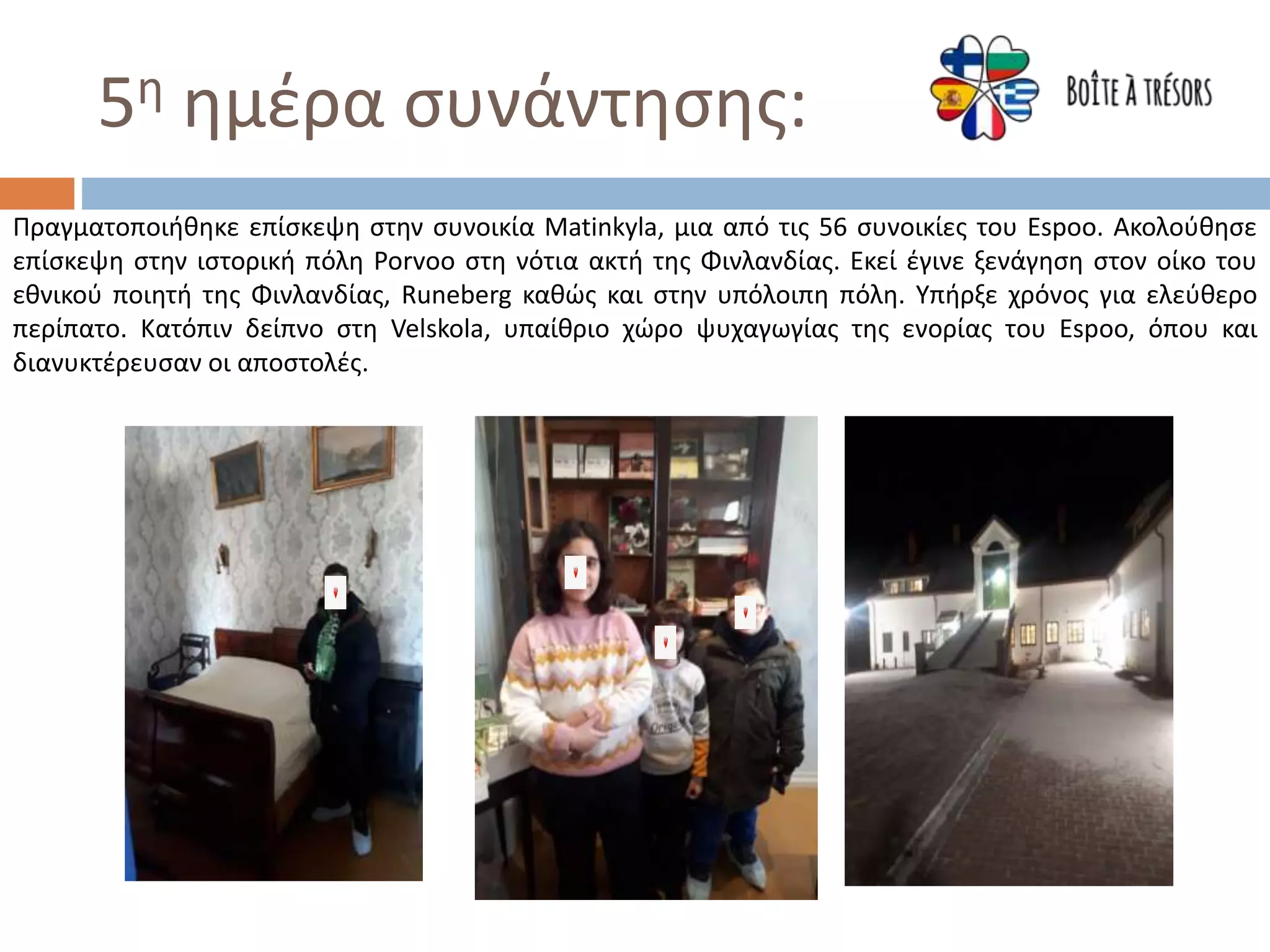 5η ημέρα συνάντησης:
Πραγματοποιήθηκε επίσκεψη στην συνοικία Matinkyla, μια από τις 56 συνοικίες του Espoo. Ακολούθησε
επίσκεψη στην ιστορική πόλη Porvoo στη νότια ακτή της Φινλανδίας. Εκεί έγινε ξενάγηση στον οίκο του
εθνικού ποιητή της Φινλανδίας, Runeberg καθώς και στην υπόλοιπη πόλη. Υπήρξε χρόνος για ελεύθερο
περίπατο. Κατόπιν δείπνο στη Velskola, υπαίθριο χώρο ψυχαγωγίας της ενορίας του Espoo, όπου και
διανυκτέρευσαν οι αποστολές.
 