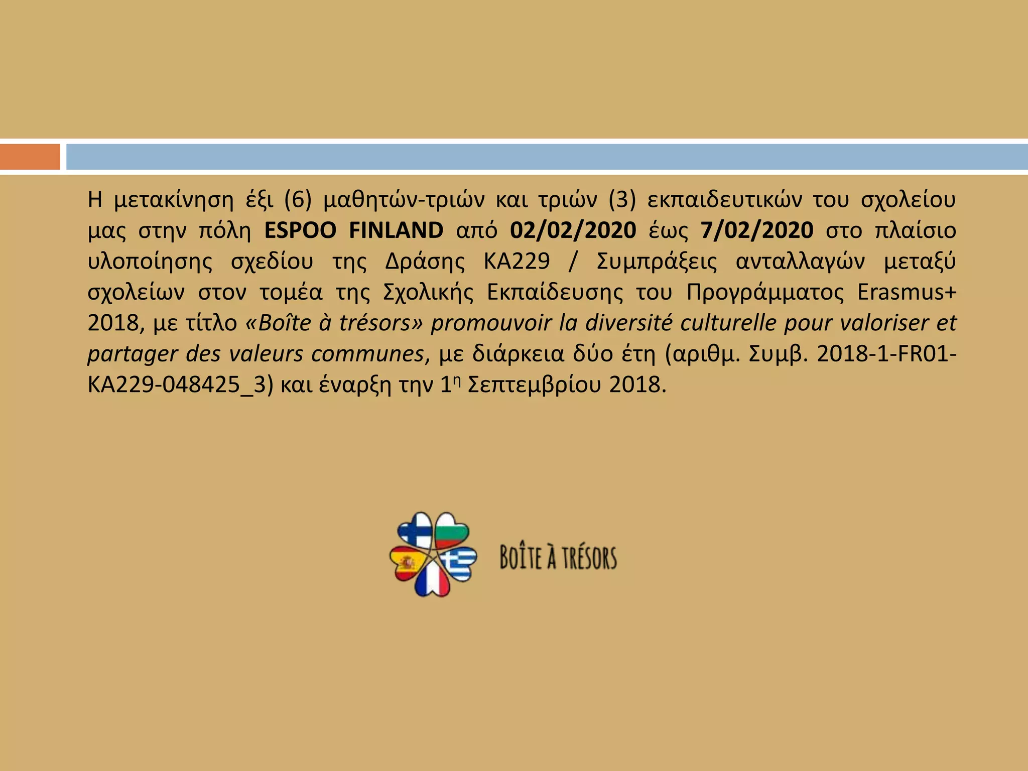 Η μετακίνηση έξι (6) μαθητών-τριών και τριών (3) εκπαιδευτικών του σχολείου
μας στην πόλη ESPOO FINLAND από 02/02/2020 έως 7/02/2020 στο πλαίσιο
υλοποίησης σχεδίου της Δράσης ΚΑ229 / Συμπράξεις ανταλλαγών μεταξύ
σχολείων στον τομέα της Σχολικής Εκπαίδευσης του Προγράμματος Erasmus+
2018, με τίτλο «Boîte à trésors» promouvoir la diversité culturelle pour valoriser et
partager des valeurs communes, με διάρκεια δύο έτη (αριθμ. Συμβ. 2018-1-FR01-
KA229-048425_3) και έναρξη την 1η Σεπτεμβρίου 2018.
 