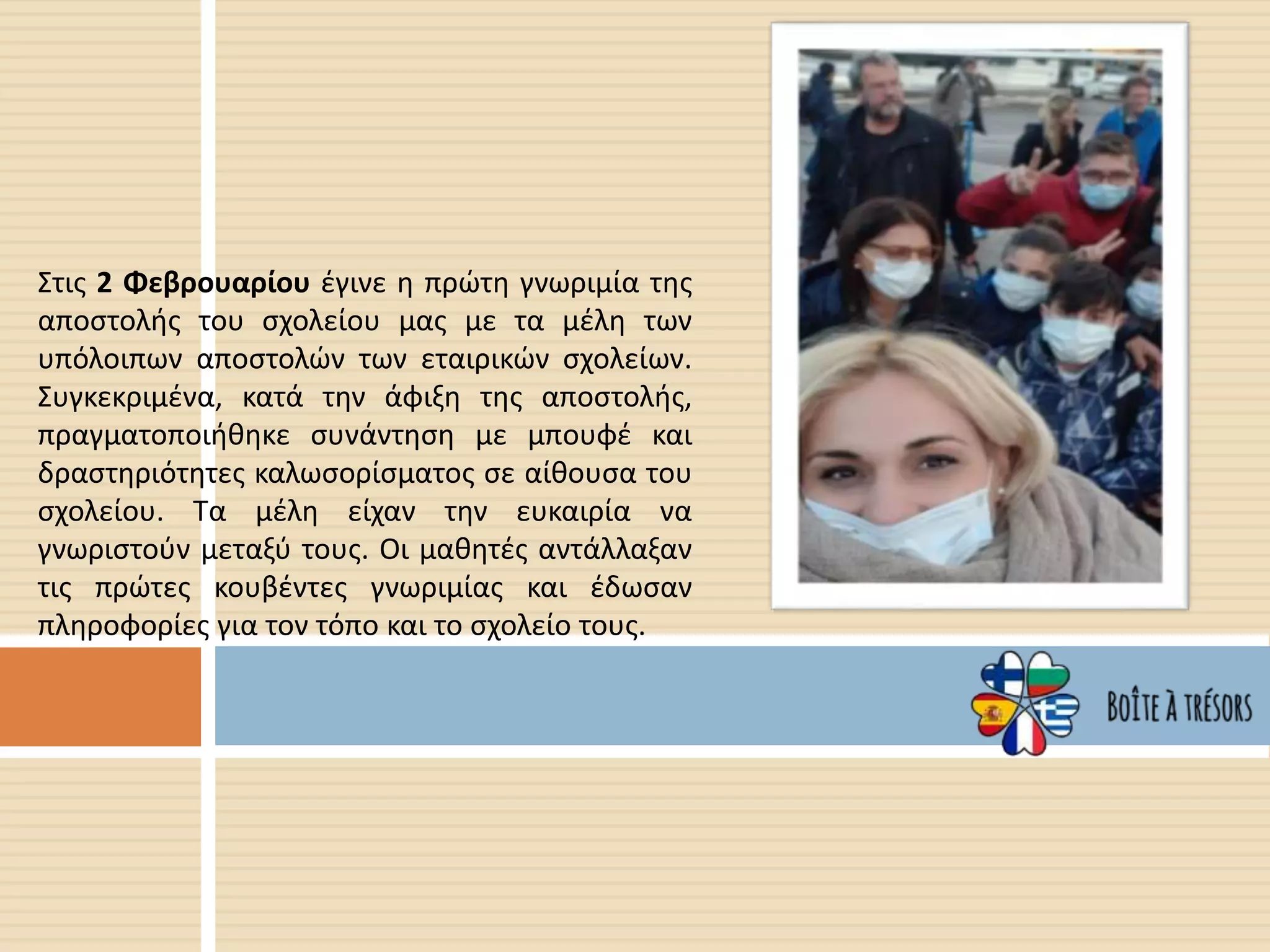 Στις 2 Φεβρουαρίου έγινε η πρώτη γνωριμία της
αποστολής του σχολείου μας με τα μέλη των
υπόλοιπων αποστολών των εταιρικών σχολείων.
Συγκεκριμένα, κατά την άφιξη της αποστολής,
πραγματοποιήθηκε συνάντηση με μπουφέ και
δραστηριότητες καλωσορίσματος σε αίθουσα του
σχολείου. Τα μέλη είχαν την ευκαιρία να
γνωριστούν μεταξύ τους. Οι μαθητές αντάλλαξαν
τις πρώτες κουβέντες γνωριμίας και έδωσαν
πληροφορίες για τον τόπο και το σχολείο τους.
 