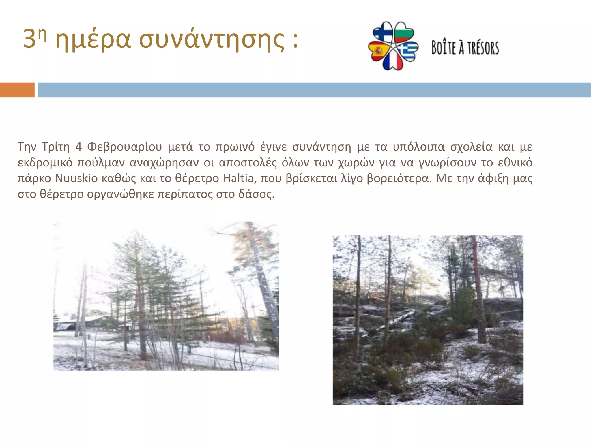 Την Τρίτη 4 Φεβρουαρίου μετά το πρωινό έγινε συνάντηση με τα υπόλοιπα σχολεία και με
εκδρομικό πούλμαν αναχώρησαν οι αποστολές όλων των χωρών για να γνωρίσουν το εθνικό
πάρκο Nuuskio καθώς και το θέρετρο Haltia, που βρίσκεται λίγο βορειότερα. Με την άφιξη μας
στο θέρετρο οργανώθηκε περίπατος στο δάσος.
3η ημέρα συνάντησης :
 