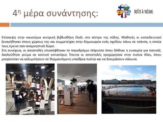 4η μέρα συνάντησης:
Επίσκεψη στην καινούρια κεντρική βιβλιοθήκη Oodi, στο κέντρο της πόλης. Μαθητές κι εκπαιδευτικοί
ξεναγήθηκαν στους χώρους της και συμμετείχαν στην δημιουργία ενός σχεδίου πάνω σε τσάντα, η οποία
τους έμεινε σαν αναμνηστικό δώρο.
Στη συνέχεια, οι αποστολές επισκέφθηκαν το παγοδρόμιο Jääpuisto όπου δόθηκε η ευκαιρία για πατινάζ.
Ακολούθησε γεύμα σε κοντινό εστιατόριο. Έπειτα οι απoστολές προχώρησαν στην πισίνα Allas, όπου
μπορούσαν να κολυμπήσουν σε θερμαινόμενη υπαίθρια πισίνα και να δοκιμάσουν σάουνα.
 