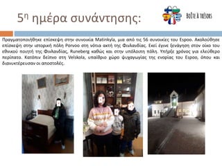 5η ημέρα συνάντησης:
Πραγματοποιήθηκε επίσκεψη στην συνοικία Matinkyla, μια από τις 56 συνοικίες του Espoo. Ακολούθησε
επίσκεψη στην ιστορική πόλη Porvoo στη νότια ακτή της Φινλανδίας. Εκεί έγινε ξενάγηση στον οίκο του
εθνικού ποιητή της Φινλανδίας, Runeberg καθώς και στην υπόλοιπη πόλη. Υπήρξε χρόνος για ελεύθερο
περίπατο. Κατόπιν δείπνο στη Velskola, υπαίθριο χώρο ψυχαγωγίας της ενορίας του Espoo, όπου και
διανυκτέρευσαν οι αποστολές.
 