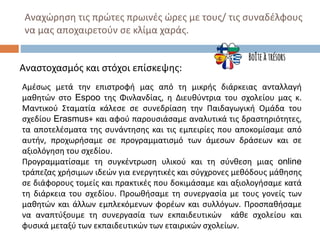 Αναχώρηση τις πρώτες πρωινές ώρες με τους/ τις συναδέλφους
να μας αποχαιρετούν σε κλίμα χαράς.
Αναστοχασμός και στόχοι επίσκεψης:
Αμέσως μετά την επιστροφή μας από τη μικρής διάρκειας ανταλλαγή
μαθητών στο Espoo της Φινλανδίας, η Διευθύντρια του σχολείου μας κ.
Μαντικού Σταματία κάλεσε σε συνεδρίαση την Παιδαγωγική Ομάδα του
σχεδίου Erasmus+ και αφού παρουσιάσαμε αναλυτικά τις δραστηριότητες,
τα αποτελέσματα της συνάντησης και τις εμπειρίες που αποκομίσαμε από
αυτήν, προχωρήσαμε σε προγραμματισμό των άμεσων δράσεων και σε
αξιολόγηση του σχεδίου.
Προγραμματίσαμε τη συγκέντρωση υλικού και τη σύνθεση μιας online
τράπεζας χρήσιμων ιδεών για ενεργητικές και σύγχρονες μεθόδους μάθησης
σε διάφορους τομείς και πρακτικές που δοκιμάσαμε και αξιολογήσαμε κατά
τη διάρκεια του σχεδίου. Προωθήσαμε τη συνεργασία με τους γονείς των
μαθητών και άλλων εμπλεκόμενων φορέων και συλλόγων. Προσπαθήσαμε
να αναπτύξουμε τη συνεργασία των εκπαιδευτικών κάθε σχολείου και
φυσικά μεταξύ των εκπαιδευτικών των εταιρικών σχολείων.
 