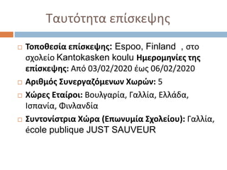 Ταυτότητα επίσκεψης
 Τοποθεσία επίσκεψης: Espoo, Finland , στο
σχολείο Kantokasken koulu Ημερομηνίες της
επίσκεψης: Από 03/02/2020 έως 06/02/2020
 Αριθμός Συνεργαζόμενων Χωρών: 5
 Χώρες Εταίροι: Βουλγαρία, Γαλλία, Ελλάδα,
Ισπανία, Φινλανδία
 Συντονίστρια Χώρα (Επωνυμία Σχολείου): Γαλλία,
école publique JUST SAUVEUR
 
