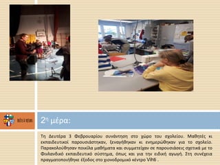 Τη Δευτέρα 3 Φεβρουαρίου συνάντηση στο χώρο του σχολείου. Μαθητές κι
εκπαιδευτικοί παρουσιάστηκαν, ξεναγήθηκαν κι ενημερώθηκαν για το σχολείο.
Παρακολούθησαν ποικίλα μαθήματα και συμμετείχαν σε παρουσιάσεις σχετικά με το
Φινλανδικό εκπαιδευτικό σύστημα, όπως και για την ειδική αγωγή. Στη συνέχεια
πραγματοποιήθηκε έξοδος στο χιονοδρομικό κέντρο Vihti .
2η μέρα:
 