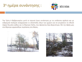 Την Τρίτη 4 Φεβρουαρίου μετά το πρωινό έγινε συνάντηση με τα υπόλοιπα σχολεία και με
εκδρομικό πούλμαν αναχώρησαν οι αποστολές όλων των χωρών για να γνωρίσουν το εθνικό
πάρκο Nuuskio καθώς και το θέρετρο Haltia, που βρίσκεται λίγο βορειότερα. Με την άφιξη μας
στο θέρετρο οργανώθηκε περίπατος στο δάσος.
3η ημέρα συνάντησης :
 