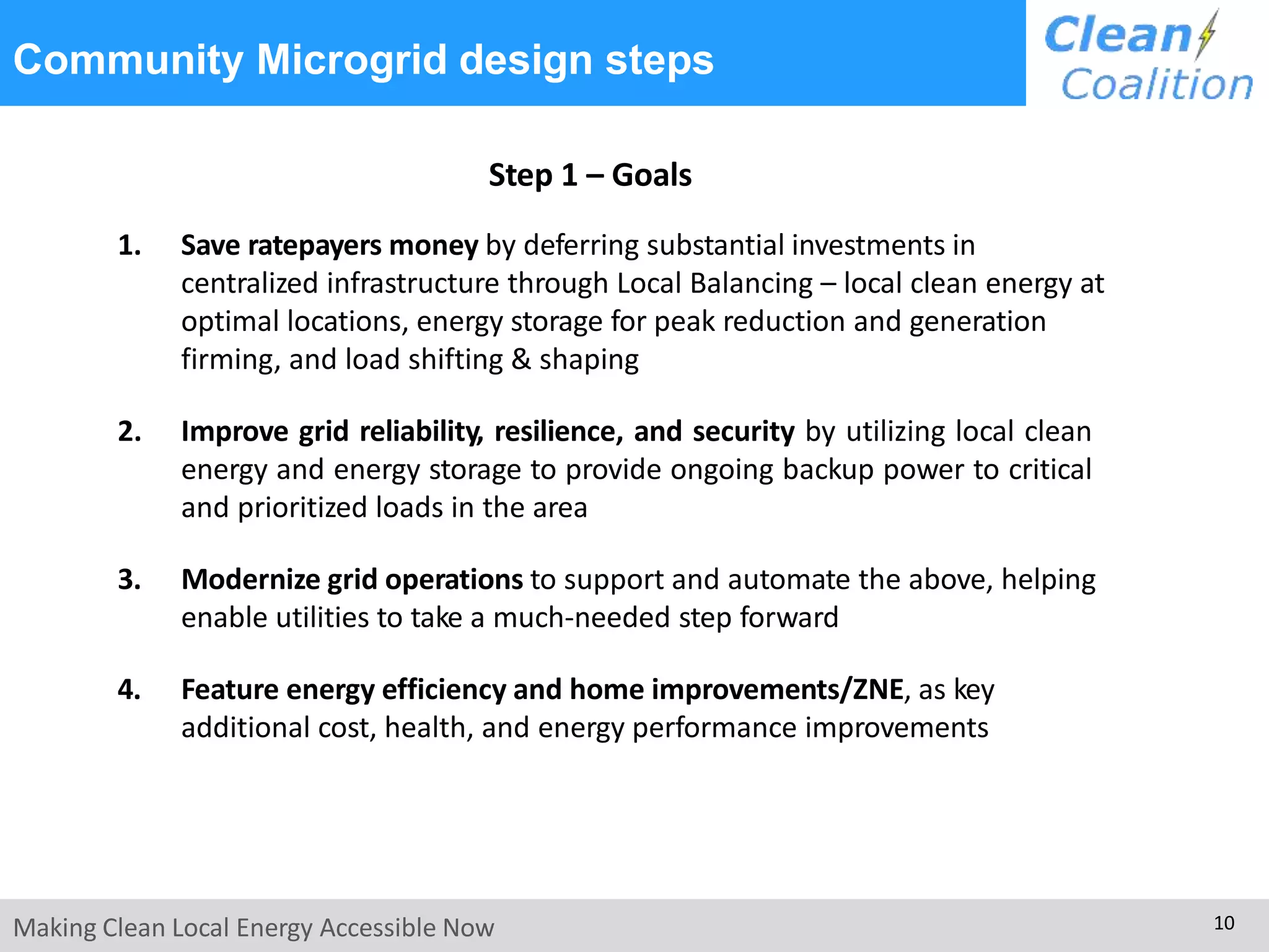 Community Microgrid design steps
Making Clean Local Energy Accessible Now 10
Step 1 – Goals
1. Save ratepayers money by deferring substantial investments in
centralized infrastructure through Local Balancing – local clean energy at
optimal locations, energy storage for peak reduction and generation
firming, and load shifting & shaping
2. Improve grid reliability, resilience, and security by utilizing local clean
energy and energy storage to provide ongoing backup power to critical
and prioritized loads in the area
3. Modernize grid operations to support and automate the above, helping
enable utilities to take a much-needed step forward
4. Feature energy efficiency and home improvements/ZNE, as key
additional cost, health, and energy performance improvements
 
