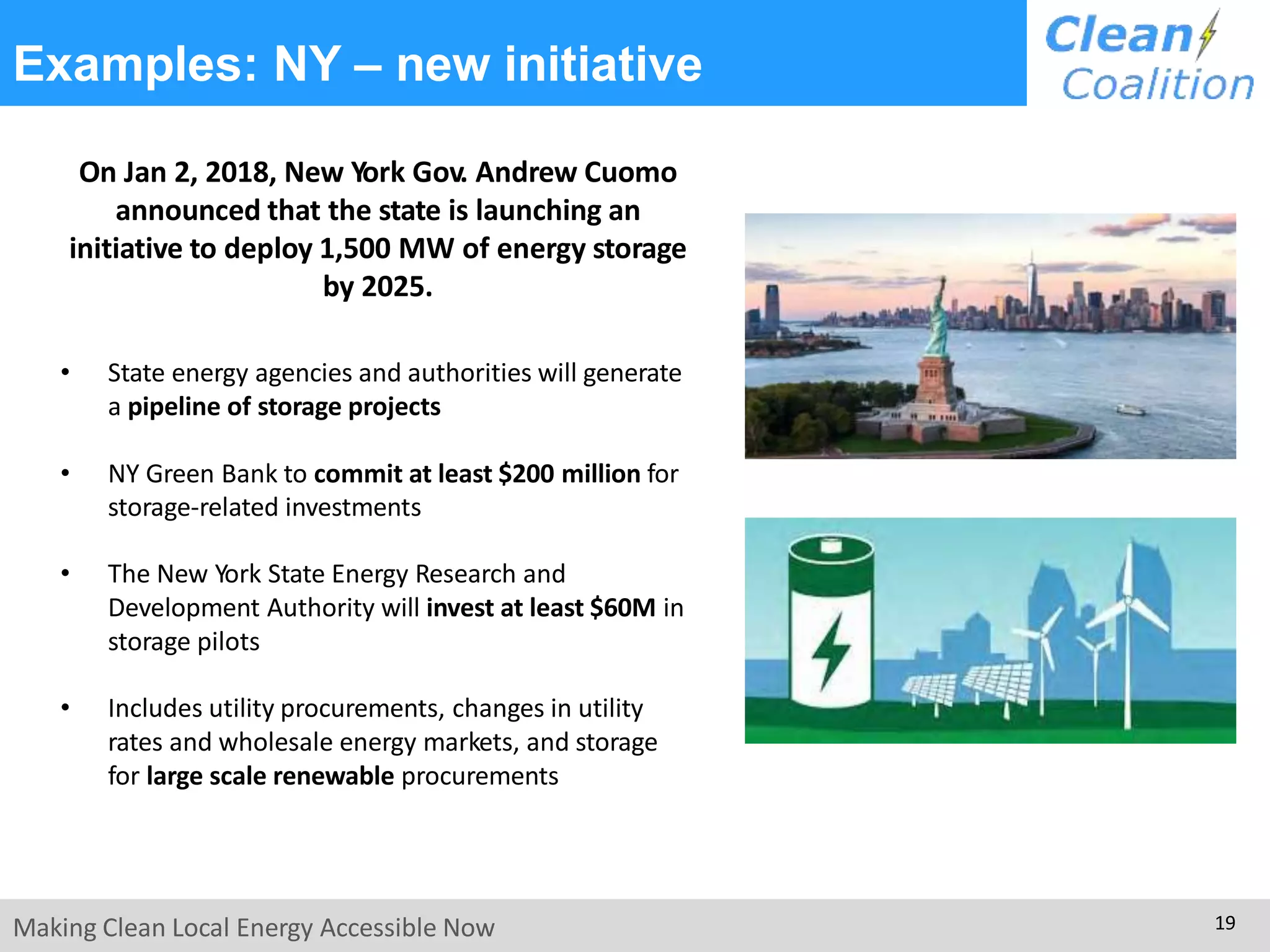 Examples: NY – new initiative
On Jan 2, 2018, New York Gov. Andrew Cuomo
announced that the state is launching an
initiative to deploy 1,500 MW of energy storage
by 2025.
• State energy agencies and authorities will generate
a pipeline of storage projects
• NY Green Bank to commit at least $200 million for
storage-related investments
• The New York State Energy Research and
Development Authority will invest at least $60M in
storage pilots
• Includes utility procurements, changes in utility
rates and wholesale energy markets, and storage
for large scale renewable procurements
Making Clean Local Energy Accessible Now 19
 