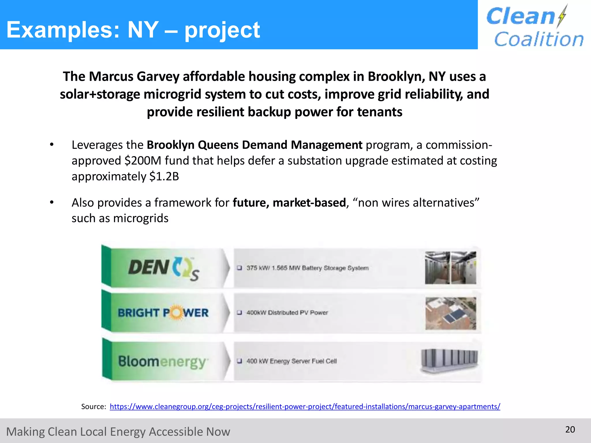 Examples: NY – project
The Marcus Garvey affordable housing complex in Brooklyn, NY uses a
solar+storage microgrid system to cut costs, improve grid reliability, and
provide resilient backup power for tenants
• Leverages the Brooklyn Queens Demand Management program, a commission-
approved $200M fund that helps defer a substation upgrade estimated at costing
approximately $1.2B
• Also provides a framework for future, market-based, “non wires alternatives”
such as microgrids
Source: https://www.cleanegroup.org/ceg-projects/resilient-power-project/featured-installations/marcus-garvey-apartments/
Making Clean Local Energy Accessible Now 20
 