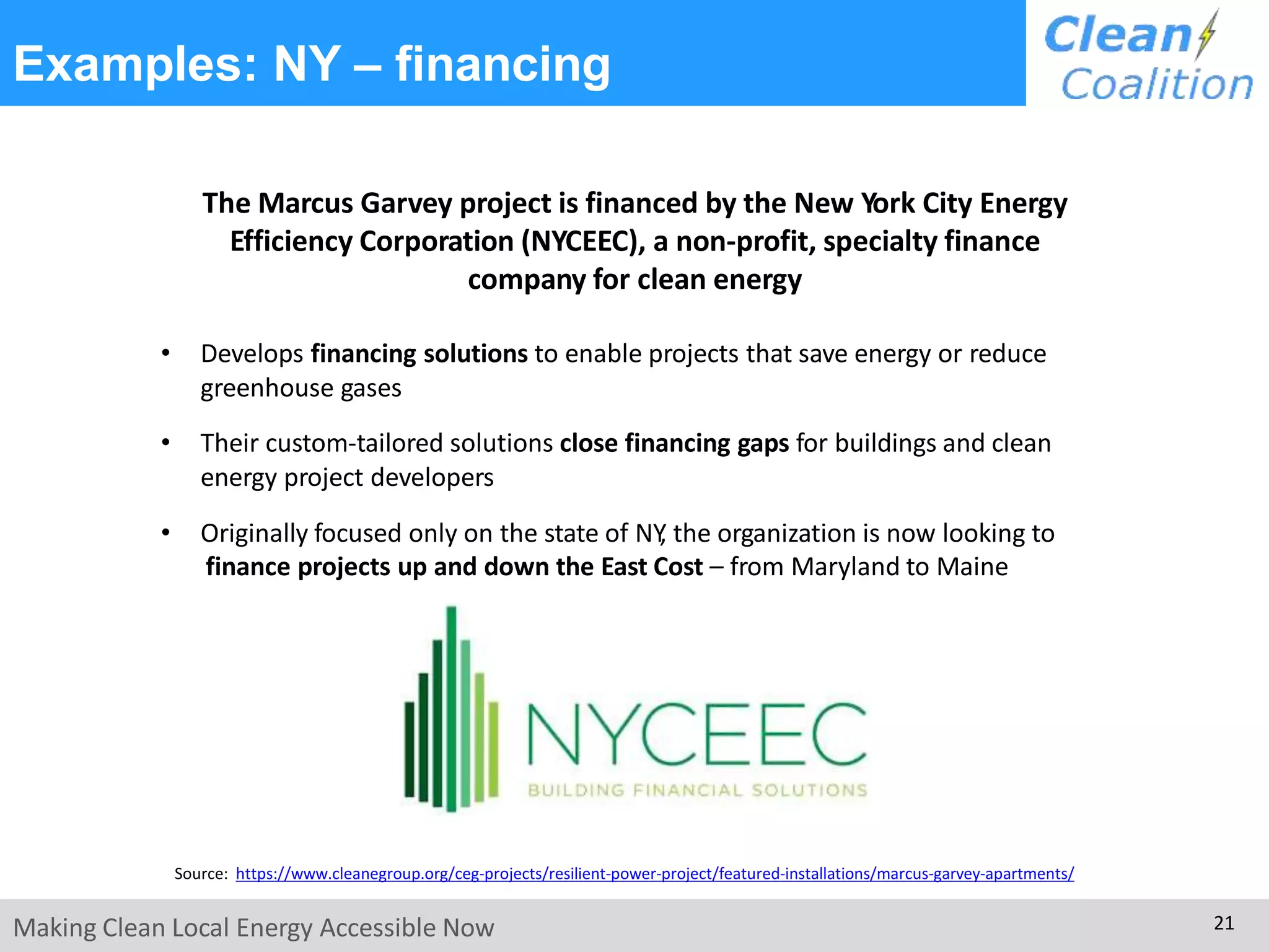 Examples: NY – financing
The Marcus Garvey project is financed by the New York City Energy
Efficiency Corporation (NYCEEC), a non-profit, specialty finance
company for clean energy
• Develops financing solutions to enable projects that save energy or reduce
greenhouse gases
• Their custom-tailored solutions close financing gaps for buildings and clean
energy project developers
• Originally focused only on the state of NY, the organization is now looking to
finance projects up and down the East Cost – from Maryland to Maine
Source: https://www.cleanegroup.org/ceg-projects/resilient-power-project/featured-installations/marcus-garvey-apartments/
Making Clean Local Energy Accessible Now 21
 