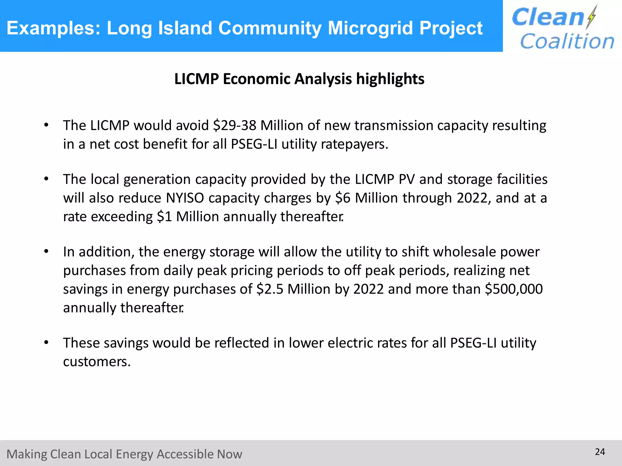 Examples: Long Island Community Microgrid Project
Making Clean Local Energy Accessible Now 24
LICMP Economic Analysis highlights
• The LICMP would avoid $29-38 Million of new transmission capacity resulting
in a net cost benefit for all PSEG-LI utility ratepayers.
• The local generation capacity provided by the LICMP PV and storage facilities
will also reduce NYISO capacity charges by $6 Million through 2022, and at a
rate exceeding $1 Million annually thereafter.
• In addition, the energy storage will allow the utility to shift wholesale power
purchases from daily peak pricing periods to off peak periods, realizing net
savings in energy purchases of $2.5 Million by 2022 and more than $500,000
annually thereafter.
• These savings would be reflected in lower electric rates for all PSEG-LI utility
customers.
 
