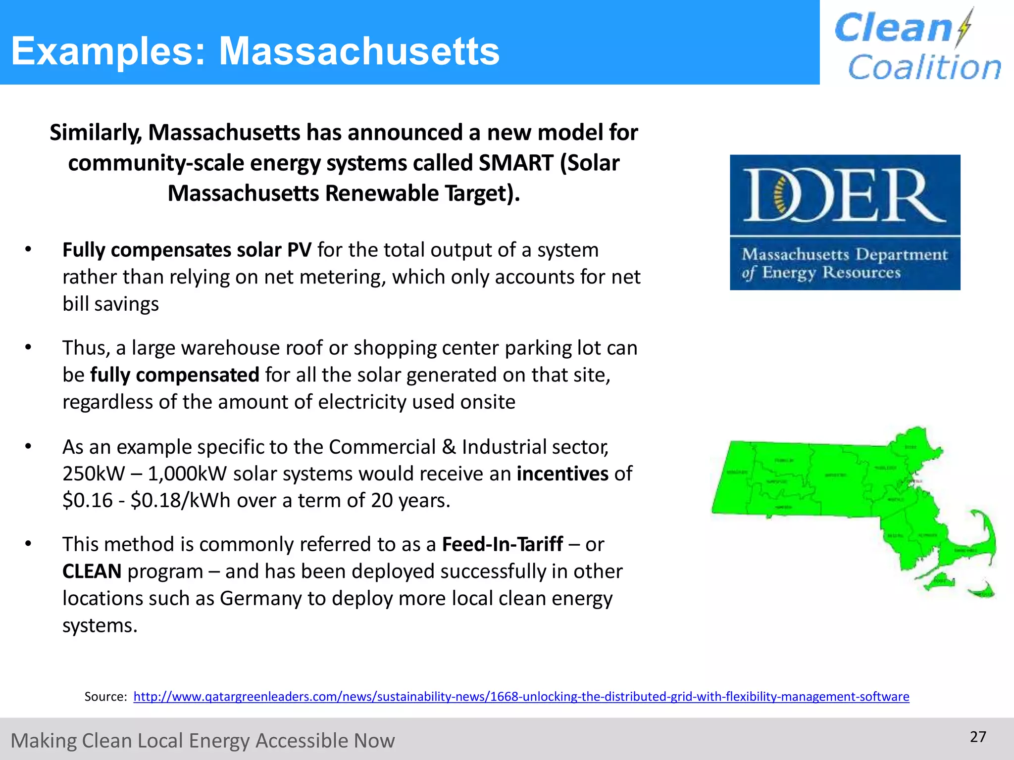 Examples: Massachusetts
Similarly, Massachusetts has announced a new model for
community-scale energy systems called SMART (Solar
Massachusetts Renewable Target).
• Fully compensates solar PV for the total output of a system
rather than relying on net metering, which only accounts for net
bill savings
• Thus, a large warehouse roof or shopping center parking lot can
be fully compensated for all the solar generated on that site,
regardless of the amount of electricity used onsite
• As an example specific to the Commercial & Industrial sector,
250kW – 1,000kW solar systems would receive an incentives of
$0.16 - $0.18/kWh over a term of 20 years.
• This method is commonly referred to as a Feed-In-Tariff – or
CLEAN program – and has been deployed successfully in other
locations such as Germany to deploy more local clean energy
systems.
Source: http://www.qatargreenleaders.com/news/sustainability-news/1668-unlocking-the-distributed-grid-with-flexibility-management-software
Making Clean Local Energy Accessible Now 27
 