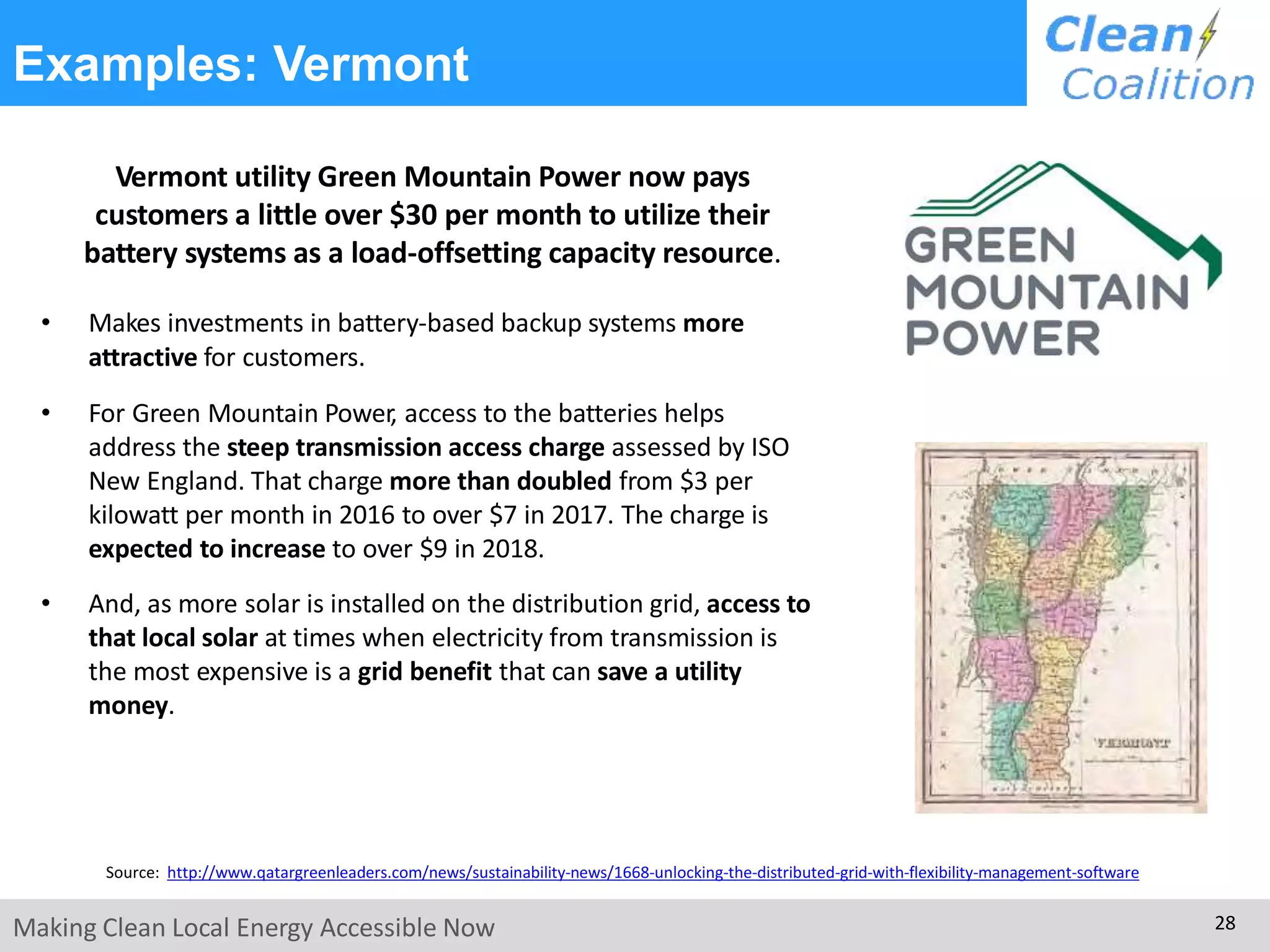 Examples: Vermont
Vermont utility Green Mountain Power now pays
customers a little over $30 per month to utilize their
battery systems as a load-offsetting capacity resource.
• Makes investments in battery-based backup systems more
attractive for customers.
• For Green Mountain Power, access to the batteries helps
address the steep transmission access charge assessed by ISO
New England. That charge more than doubled from $3 per
kilowatt per month in 2016 to over $7 in 2017. The charge is
expected to increase to over $9 in 2018.
• And, as more solar is installed on the distribution grid, access to
that local solar at times when electricity from transmission is
the most expensive is a grid benefit that can save a utility
money.
Source: http://www.qatargreenleaders.com/news/sustainability-news/1668-unlocking-the-distributed-grid-with-flexibility-management-software
Making Clean Local Energy Accessible Now 28
 