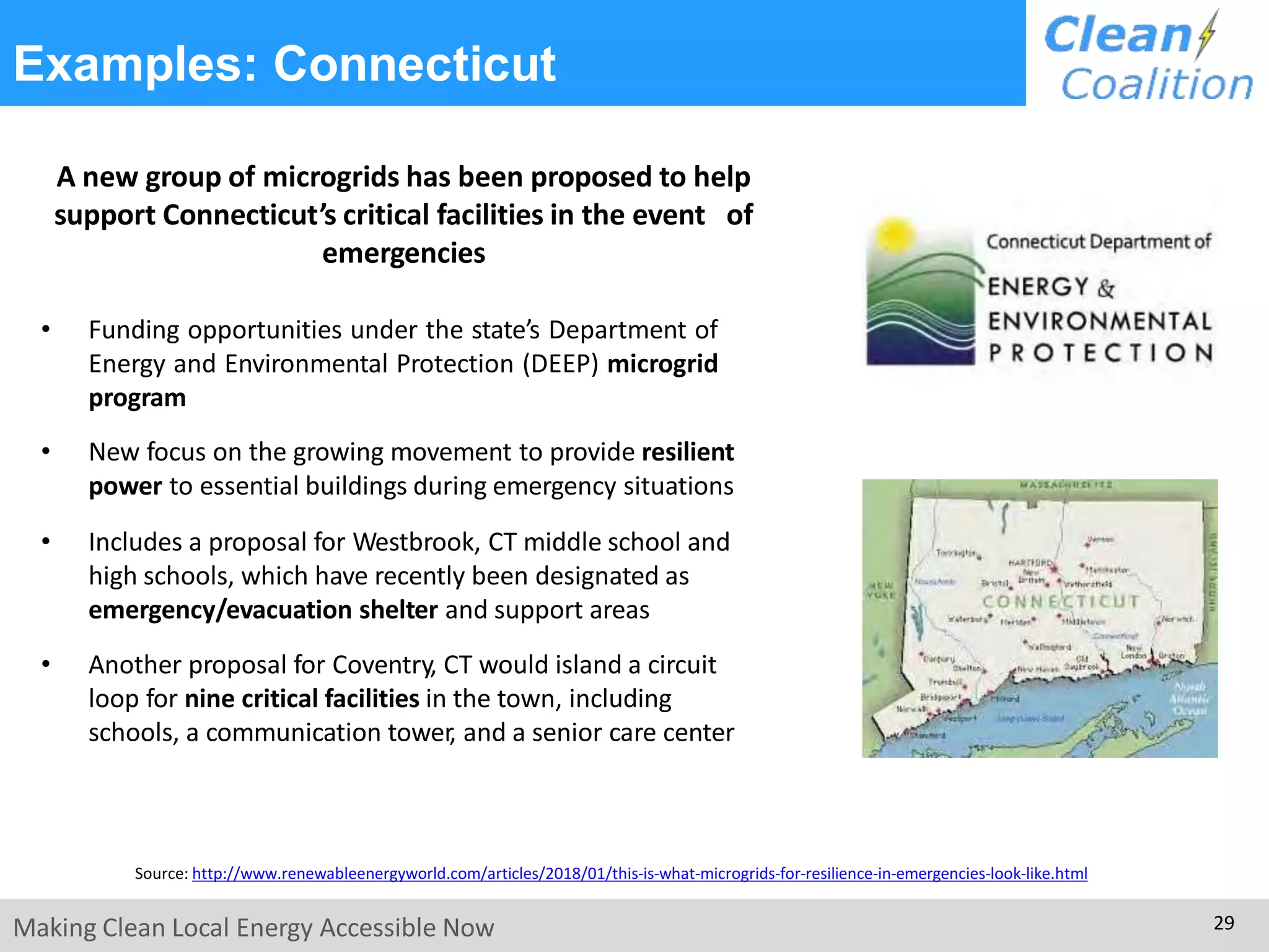 Examples: Connecticut
A new group of microgrids has been proposed to help
support Connecticut’s critical facilities in the event of
emergencies
• Funding opportunities under the state’s Department of
Energy and Environmental Protection (DEEP) microgrid
program
• New focus on the growing movement to provide resilient
power to essential buildings during emergency situations
• Includes a proposal for Westbrook, CT middle school and
high schools, which have recently been designated as
emergency/evacuation shelter and support areas
• Another proposal for Coventry, CT would island a circuit
loop for nine critical facilities in the town, including
schools, a communication tower, and a senior care center
Source: http://www.renewableenergyworld.com/articles/2018/01/this-is-what-microgrids-for-resilience-in-emergencies-look-like.html
Making Clean Local Energy Accessible Now 29
 