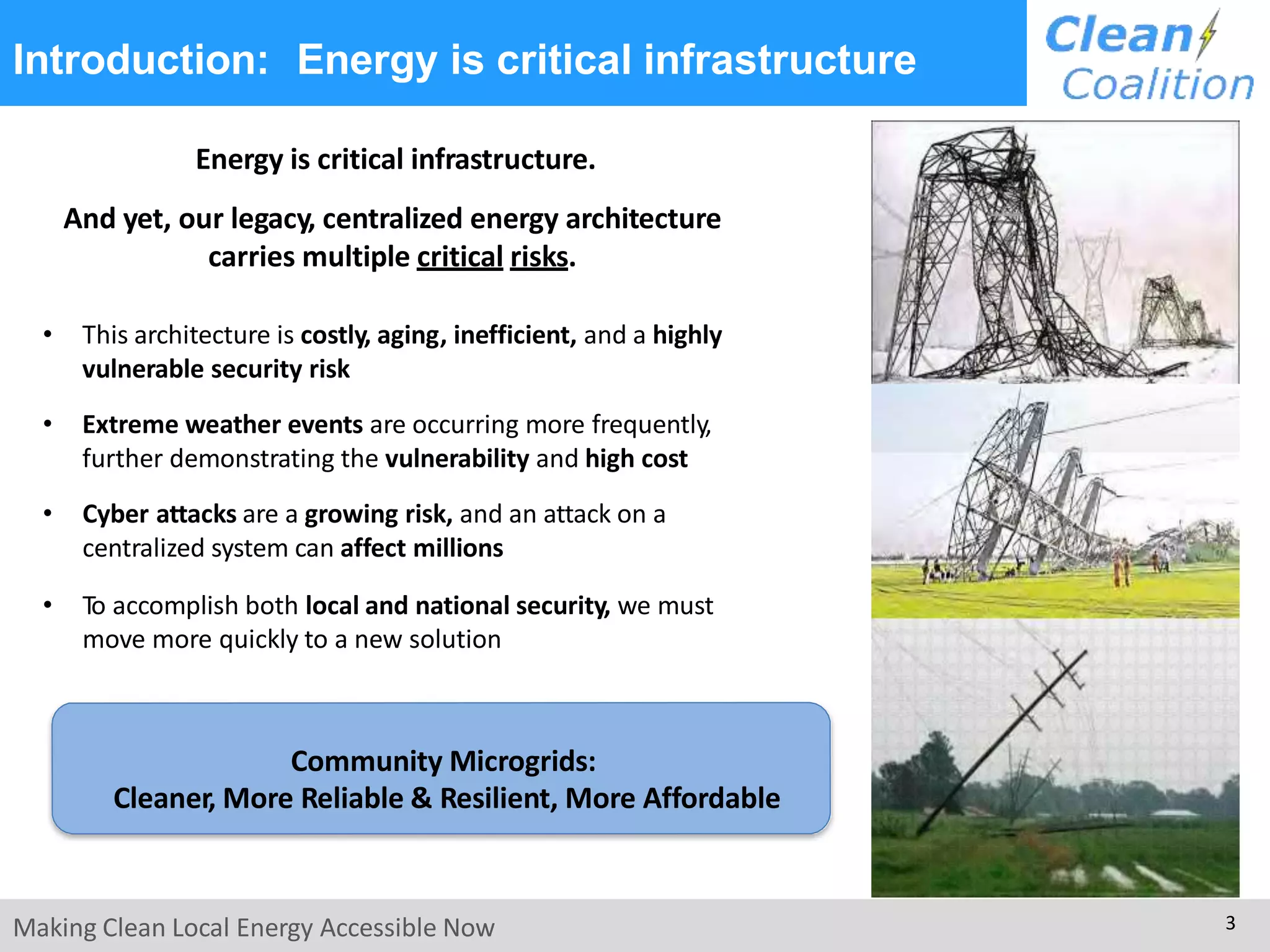 Introduction: Energy is critical infrastructure
Energy is critical infrastructure.
And yet, our legacy, centralized energy architecture
carries multiple critical risks.
• This architecture is costly, aging, inefficient, and a highly
vulnerable security risk
• Extreme weather events are occurring more frequently,
further demonstrating the vulnerability and high cost
• Cyber attacks are a growing risk, and an attack on a
centralized system can affect millions
• To accomplish both local and national security, we must
move more quickly to a new solution
Community Microgrids:
Cleaner, More Reliable & Resilient, More Affordable
Making Clean Local Energy Accessible Now 3
 