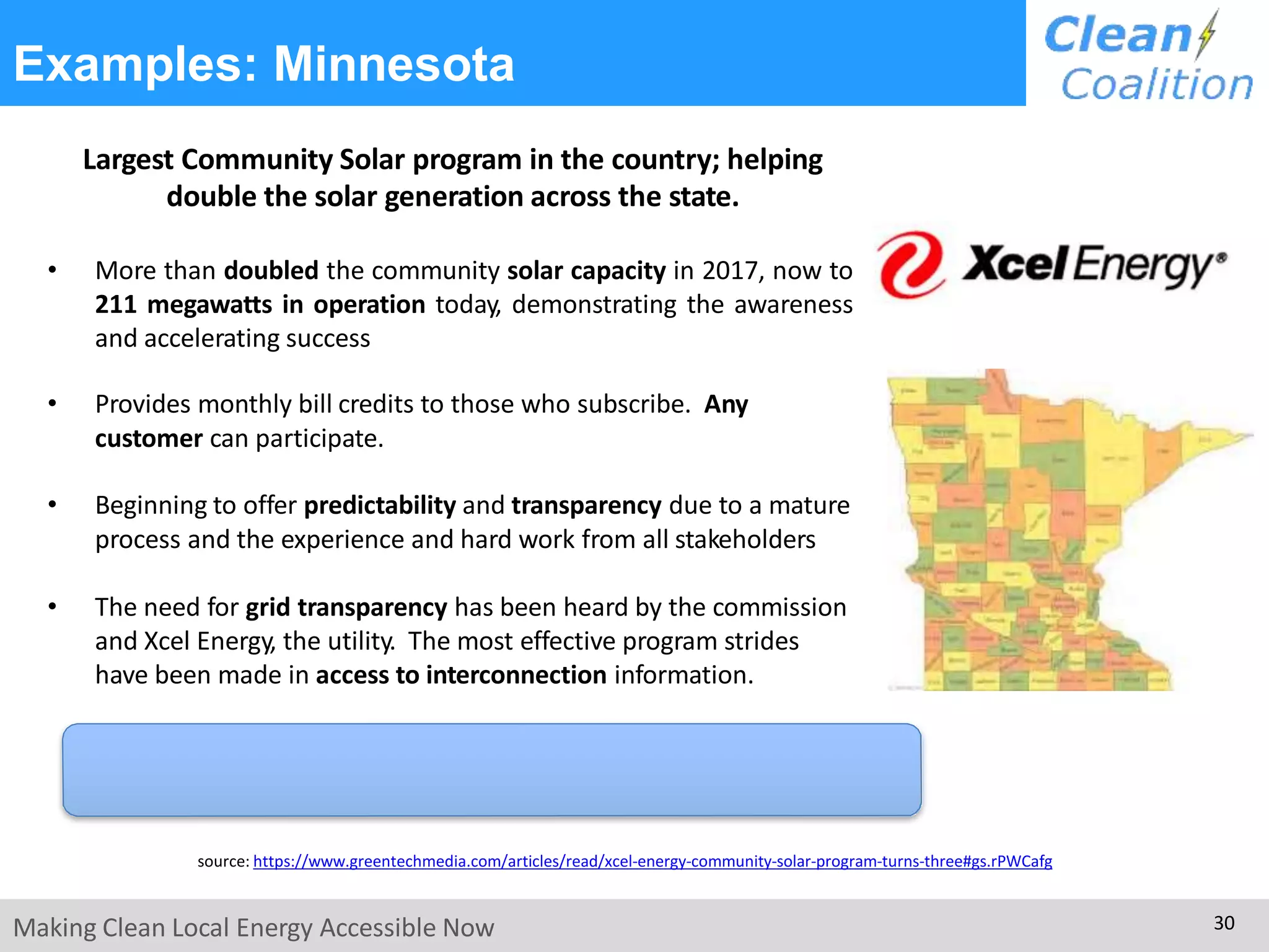Examples: Minnesota
Largest Community Solar program in the country; helping
double the solar generation across the state.
• More than doubled the community solar capacity in 2017, now to
211 megawatts in operation today, demonstrating the awareness
and accelerating success
• Provides monthly bill credits to those who subscribe. Any
customer can participate.
• Beginning to offer predictability and transparency due to a mature
process and the experience and hard work from all stakeholders
• The need for grid transparency has been heard by the commission
and Xcel Energy, the utility. The most effective program strides
have been made in access to interconnection information.
source: https://www.greentechmedia.com/articles/read/xcel-energy-community-solar-program-turns-three#gs.rPWCafg
Making Clean Local Energy Accessible Now 30
 
