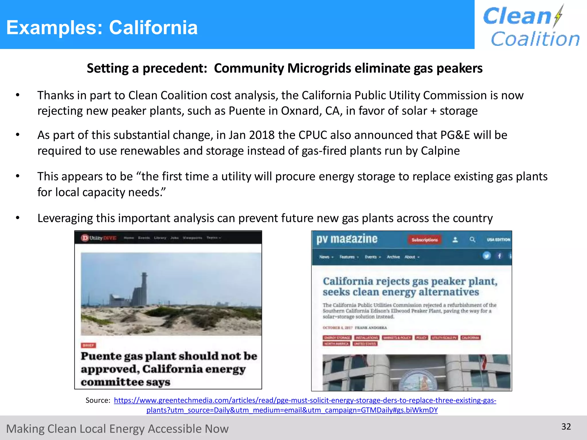 Examples: California
Setting a precedent: Community Microgrids eliminate gas peakers
• Thanks in part to Clean Coalition cost analysis, the California Public Utility Commission is now
rejecting new peaker plants, such as Puente in Oxnard, CA, in favor of solar + storage
• As part of this substantial change, in Jan 2018 the CPUC also announced that PG&E will be
required to use renewables and storage instead of gas-fired plants run by Calpine
• This appears to be “the first time a utility will procure energy storage to replace existing gas plants
for local capacity needs.”
• Leveraging this important analysis can prevent future new gas plants across the country
Making Clean Local Energy Accessible Now 32
Source: https://www.greentechmedia.com/articles/read/pge-must-solicit-energy-storage-ders-to-replace-three-existing-gas-
plants?utm_source=Daily&utm_medium=email&utm_campaign=GTMDaily#gs.biWkmDY
 