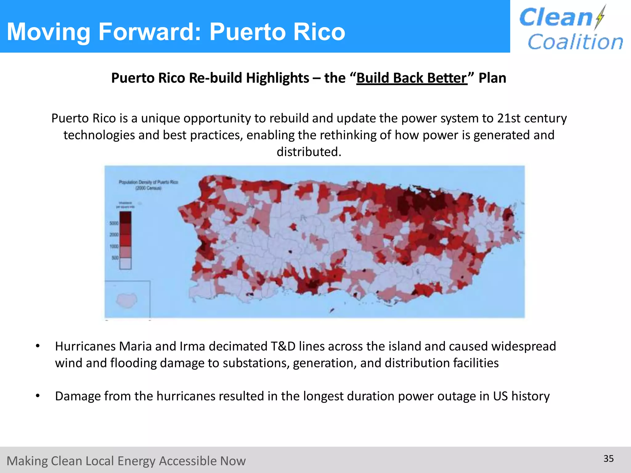 Moving Forward: Puerto Rico
Puerto Rico Re-build Highlights – the “Build Back Better” Plan
Puerto Rico is a unique opportunity to rebuild and update the power system to 21st century
technologies and best practices, enabling the rethinking of how power is generated and
distributed.
• Hurricanes Maria and Irma decimated T&D lines across the island and caused widespread
wind and flooding damage to substations, generation, and distribution facilities
• Damage from the hurricanes resulted in the longest duration power outage in US history
Making Clean Local Energy Accessible Now 35
 