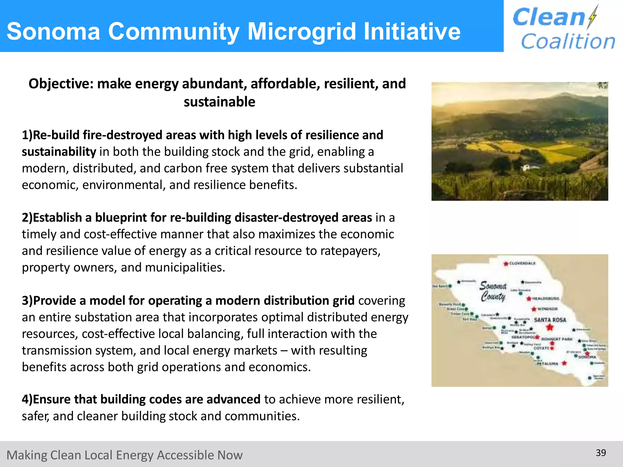 Sonoma Community Microgrid Initiative
Objective: make energy abundant, affordable, resilient, and
sustainable
1)Re-build fire-destroyed areas with high levels of resilience and
sustainability in both the building stock and the grid, enabling a
modern, distributed, and carbon free system that delivers substantial
economic, environmental, and resilience benefits.
2)Establish a blueprint for re-building disaster-destroyed areas in a
timely and cost-effective manner that also maximizes the economic
and resilience value of energy as a critical resource to ratepayers,
property owners, and municipalities.
3)Provide a model for operating a modern distribution grid covering
an entire substation area that incorporates optimal distributed energy
resources, cost-effective local balancing, full interaction with the
transmission system, and local energy markets – with resulting
benefits across both grid operations and economics.
4)Ensure that building codes are advanced to achieve more resilient,
safer, and cleaner building stock and communities.
Making Clean Local Energy Accessible Now 39
 