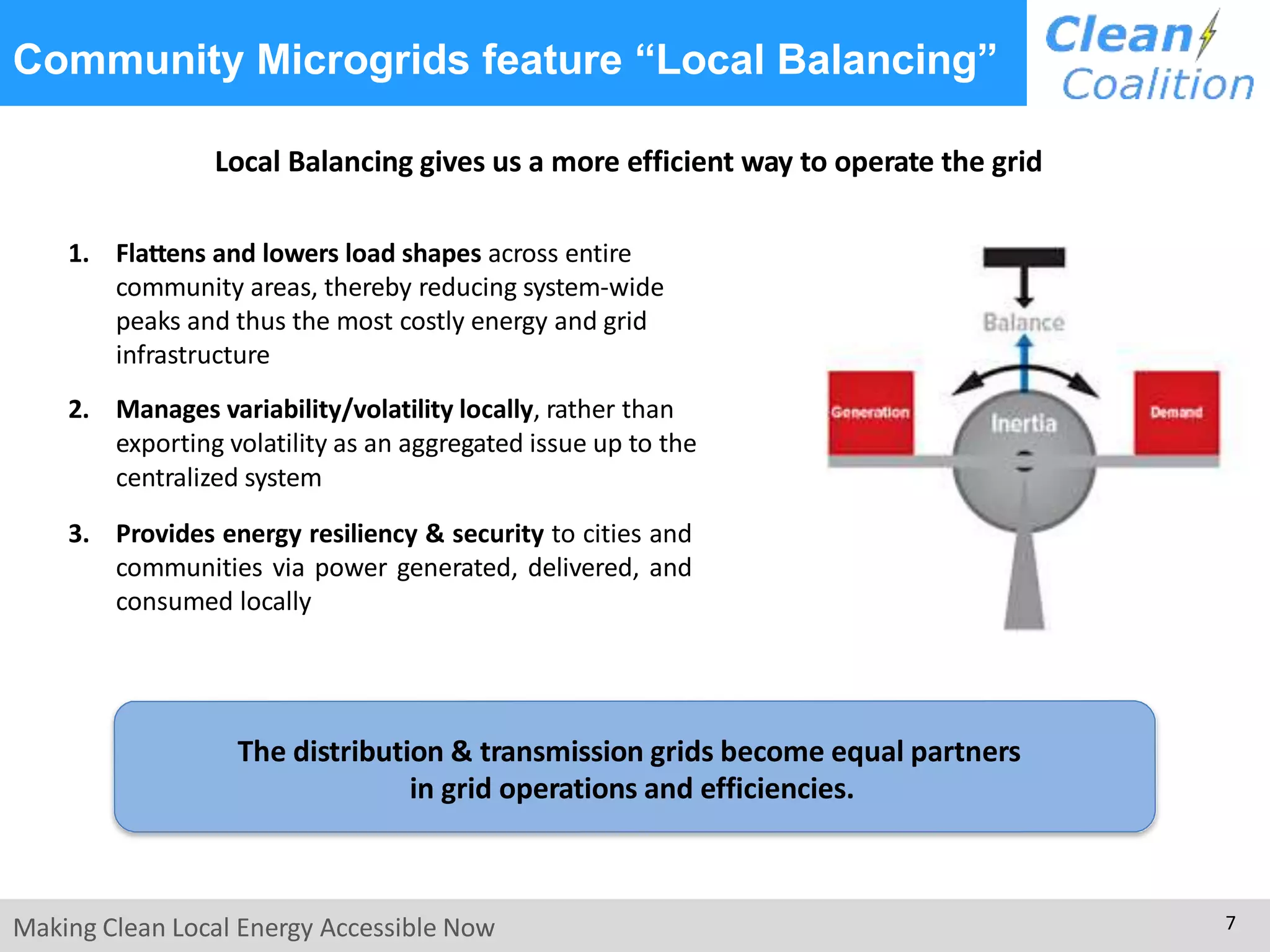 Local Balancing gives us a more efficient way to operate the grid
1. Flattens and lowers load shapes across entire
community areas, thereby reducing system-wide
peaks and thus the most costly energy and grid
infrastructure
2. Manages variability/volatility locally, rather than
exporting volatility as an aggregated issue up to the
centralized system
3. Provides energy resiliency & security to cities and
communities via power generated, delivered, and
consumed locally
Making Clean Local Energy Accessible Now 7
Community Microgrids feature “Local Balancing”
The distribution & transmission grids become equal partners
in grid operations and efficiencies.
 