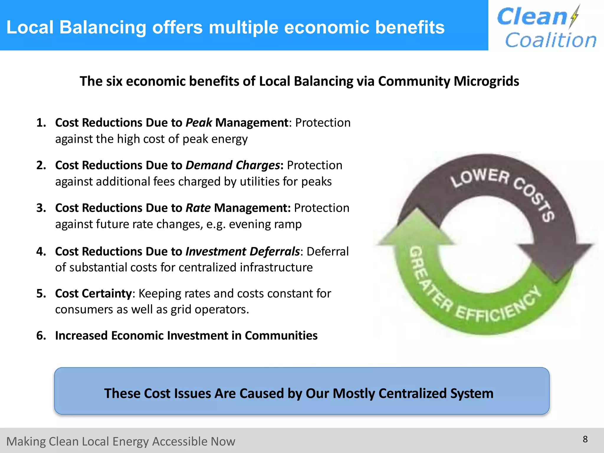 Local Balancing offers multiple economic benefits
The six economic benefits of Local Balancing via Community Microgrids
1. Cost Reductions Due to Peak Management: Protection
against the high cost of peak energy
2. Cost Reductions Due to Demand Charges: Protection
against additional fees charged by utilities for peaks
3. Cost Reductions Due to Rate Management: Protection
against future rate changes, e.g. evening ramp
4. Cost Reductions Due to Investment Deferrals: Deferral
of substantial costs for centralized infrastructure
5. Cost Certainty: Keeping rates and costs constant for
consumers as well as grid operators.
6. Increased Economic Investment in Communities
These Cost Issues Are Caused by Our Mostly Centralized System
Making Clean Local Energy Accessible Now 8
 