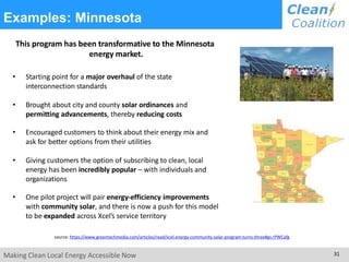 Examples: Minnesota
This program has been transformative to the Minnesota
energy market.
• Starting point for a major overhaul of the state
interconnection standards
• Brought about city and county solar ordinances and
permitting advancements, thereby reducing costs
• Encouraged customers to think about their energy mix and
ask for better options from their utilities
• Giving customers the option of subscribing to clean, local
energy has been incredibly popular – with individuals and
organizations
• One pilot project will pair energy-efficiency improvements
with community solar, and there is now a push for this model
to be expanded across Xcel’s service territory
source: https://www.greentechmedia.com/articles/read/xcel-energy-community-solar-program-turns-three#gs.rPWCafg
Making Clean Local Energy Accessible Now 31
 