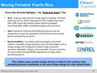 Moving Forward: Puerto Rico
Puerto Rico Re-build Highlights – the “Build Back Better” Plan
• Team: Features major grid and energy experts including: NY Power
Authority, Con Ed, Edison International, EPRI, PSE&G Long Island,
DOE, SEPA, Puerto Rico Electric Power Authority, Navigant
Consulting, NREL, PNNL, Grid Modernization Lab Consortium
• Goal: Implement resiliency and hardening measures that are
designed to increase the capability of Puerto Rico’s electric power
grid to withstand future storms
• Recommendation: use modern grid technologies and control
systems, renewable energy resources, and new technologies such as
energy storage and microgrids to enable energy to become
abundant, affordable, resilient, and sustainable. Ensures continuity
of service while lowering PREPA’s dependence on large central
generating stations.
This modern power system design will set a model for the industry while
promoting private investments in the use of clean energy for a low carbon future
Making Clean Local Energy Accessible Now 36
 