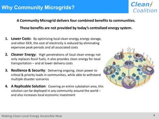 A Community Microgrid delivers four combined benefits to communities.
These benefits are not provided by today’s centralized energy system.
1. Lower Costs: By optimizing local clean energy, energy storage,
and other DER, the cost of electricity is reduced by eliminating
expensive peak periods and all associated costs
2. Cleaner Energy: High penetrations of local clean energy not
only replaces fossil fuels, it also provides clean energy for local
transportation – and at lower delivery costs
3. Resilience & Security: Delivering ongoing, clean power to
critical & priority loads in communities, while able to withstand
multiple disaster scenarios
4. A Replicable Solution: Covering an entire substation area, this
solution can be deployed in any community around the world –
and also increases local economic investment
Making Clean Local Energy Accessible Now 4
Why Community Microgrids?
 
