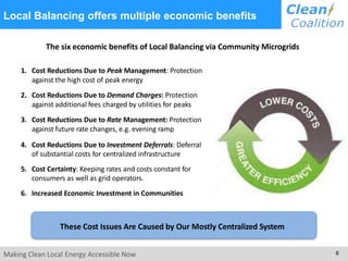 Local Balancing offers multiple economic benefits
The six economic benefits of Local Balancing via Community Microgrids
1. Cost Reductions Due to Peak Management: Protection
against the high cost of peak energy
2. Cost Reductions Due to Demand Charges: Protection
against additional fees charged by utilities for peaks
3. Cost Reductions Due to Rate Management: Protection
against future rate changes, e.g. evening ramp
4. Cost Reductions Due to Investment Deferrals: Deferral
of substantial costs for centralized infrastructure
5. Cost Certainty: Keeping rates and costs constant for
consumers as well as grid operators.
6. Increased Economic Investment in Communities
These Cost Issues Are Caused by Our Mostly Centralized System
Making Clean Local Energy Accessible Now 8
 