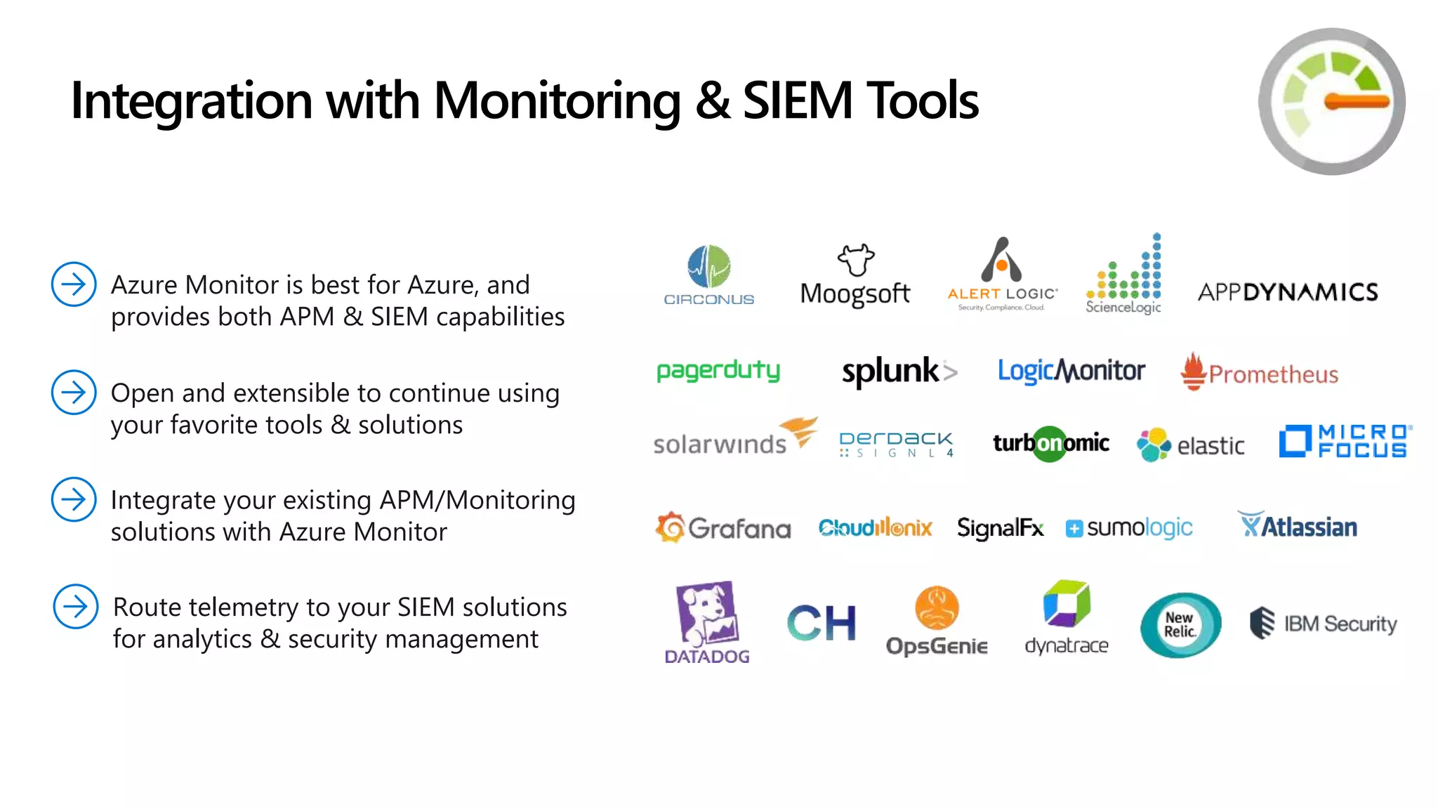 Integrate your existing APM/Monitoring
solutions with Azure Monitor
Azure Monitor is best for Azure, and
provides both APM & SIEM capabilities
Route telemetry to your SIEM solutions
for analytics & security management
Open and extensible to continue using
your favorite tools & solutions
Integration with Monitoring & SIEM Tools
 