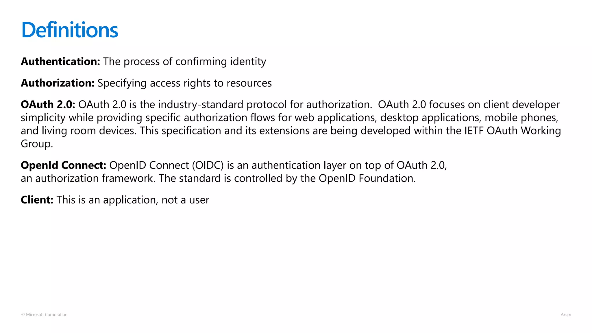 © Microsoft Corporation
Authentication: The process of confirming identity
Authorization: Specifying access rights to resources
OAuth 2.0: OAuth 2.0 is the industry-standard protocol for authorization. OAuth 2.0 focuses on client developer
simplicity while providing specific authorization flows for web applications, desktop applications, mobile phones,
and living room devices. This specification and its extensions are being developed within the IETF OAuth Working
Group.
OpenId Connect: OpenID Connect (OIDC) is an authentication layer on top of OAuth 2.0,
an authorization framework. The standard is controlled by the OpenID Foundation.
Client: This is an application, not a user
Definitions
 
