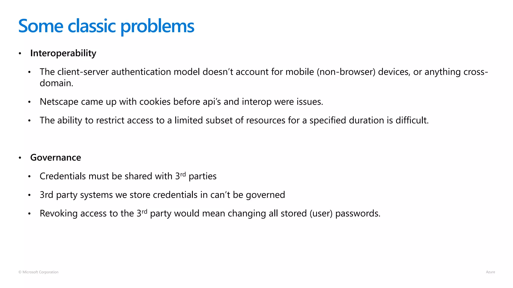 © Microsoft Corporation
• Interoperability
• The client-server authentication model doesn’t account for mobile (non-browser) devices, or anything cross-
domain.
• Netscape came up with cookies before api’s and interop were issues.
• The ability to restrict access to a limited subset of resources for a specified duration is difficult.
• Governance
• Credentials must be shared with 3rd parties
• 3rd party systems we store credentials in can’t be governed
• Revoking access to the 3rd party would mean changing all stored (user) passwords.
Some classic problems
 