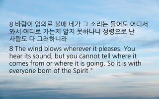 8 바람이 임의로 불매 네가 그 소리는 들어도 어디서
와서 어디로 가는지 알지 못하나니 성령으로 난
사람도 다 그러하니라
8 The wind blows wherever it pleases. You
hear its sound, but you cannot tell where it
comes from or where it is going. So it is with
everyone born of the Spirit."
 