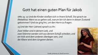 Gott hat einen guten Plan für Jakob
1Mo 25: 22 Und die Kinder stießen sich in ihrem Schoß. Da sprach sie
(Rebekka): Wenn es so gehen soll, warum bin ich denn in diesen Zustand
gekommen? Und sie ging hin, um den Herrn zu fragen.
23 Und der Herr (Jahwe) sprach zu ihr:
ZweiVölker sind in deinem Leib, und
zwei Stämme werden sich aus deinem Schoß scheiden; und
einVolk wird dem anderen überlegen sein, und
der Ältere wird demJüngeren dienen.
Quelle: pinterest.ch, David Lemmon
 