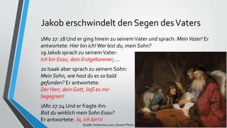 Jakob erschwindelt den Segen desVaters
1Mo 27: 18 Und er ging hinein zu seinemVater und sprach: MeinVater! Er
antwortete: Hier bin ich!Wer bist du, mein Sohn?
19 Jakob sprach zu seinemVater:
Ich bin Esau, dein Erstgeborener; ...
20 Isaak aber sprach zu seinem Sohn:
Mein Sohn, wie hast du es so bald
gefunden? Er antwortete:
Der Herr, dein Gott, ließ es mir
begegnen!
1Mo 27:24 Und er fragte ihn:
Bist du wirklich mein Sohn Esau?
Er antwortete: Ja, ich bin's!
Quelle: britannica.com, Govert Flinck
 