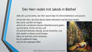 Der Herr redet mit Jakob in Bethel
1Mo 28: 13 Und siehe, der Herr stand über ihr (Himmelsleiter) und sprach:
Ich bin der Herr, der Gott deinesVaters Abraham und der Gott Isaaks;
das Land, auf dem du liegst,
will ich dir und deinem Samen (Nachkommen) geben.
15 Und siehe, ich bin mit dir, und
ich will dich behüten überall, wo du hinziehst, und
dich wieder in dieses Land bringen.
Denn ich will dich nicht verlassen,
bis ich vollbracht habe,
was ich dir zugesagt habe!
Quelle: bibleblender.com, frühes 1900 Jh. Christl. Gemälde
 