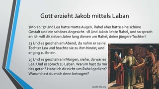 Gott erzieht Jakob mittels Laban
1Mo 29: 17 Und Lea hatte matte Augen, Rahel aber hatte eine schöne
Gestalt und ein schönes Angesicht. 18 Und Jakob liebte Rahel, und so sprach
er: Ich will dir sieben Jahre lang dienen um Rahel, deine jüngereTochter!
23 Und es geschah amAbend, da nahm er seine
Tochter Lea und brachte sie zu ihm hinein; und
er ging zu ihr ein.
25 Und es geschah am Morgen, siehe, da war es
Lea! Und er sprach zu Laban: Warum hast du mir
das getan? Habe ich dir nicht um Rahel gedient?
Warum hast du mich denn betrogen?
Quelle: lds.org
 