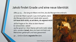 Jakob findet Gnade und eine neue Identität
1Mo 32:25 ... Da rang ein Mann mit ihm, bis die Morgenröte anbrach.
27 Und der Mann sprach: Lass mich gehen; denn
die Morgenröte bricht an! Jakob aber sprach:
Ich lasse dich nicht, es sei denn, du segnest mich!
28 Da fragte er ihn: Was ist dein Name?
Er antwortete: Jakob!
29 Da sprach er: Dein Name soll nicht mehr Jakob
sein, sondern Israel; denn du hast mit Gott und
Menschen gekämpft und hast gewonnen!
30 ... Und er (Gott) segnete ihn dort.
Quelle:Wikipedia.org, Rembrandt
 